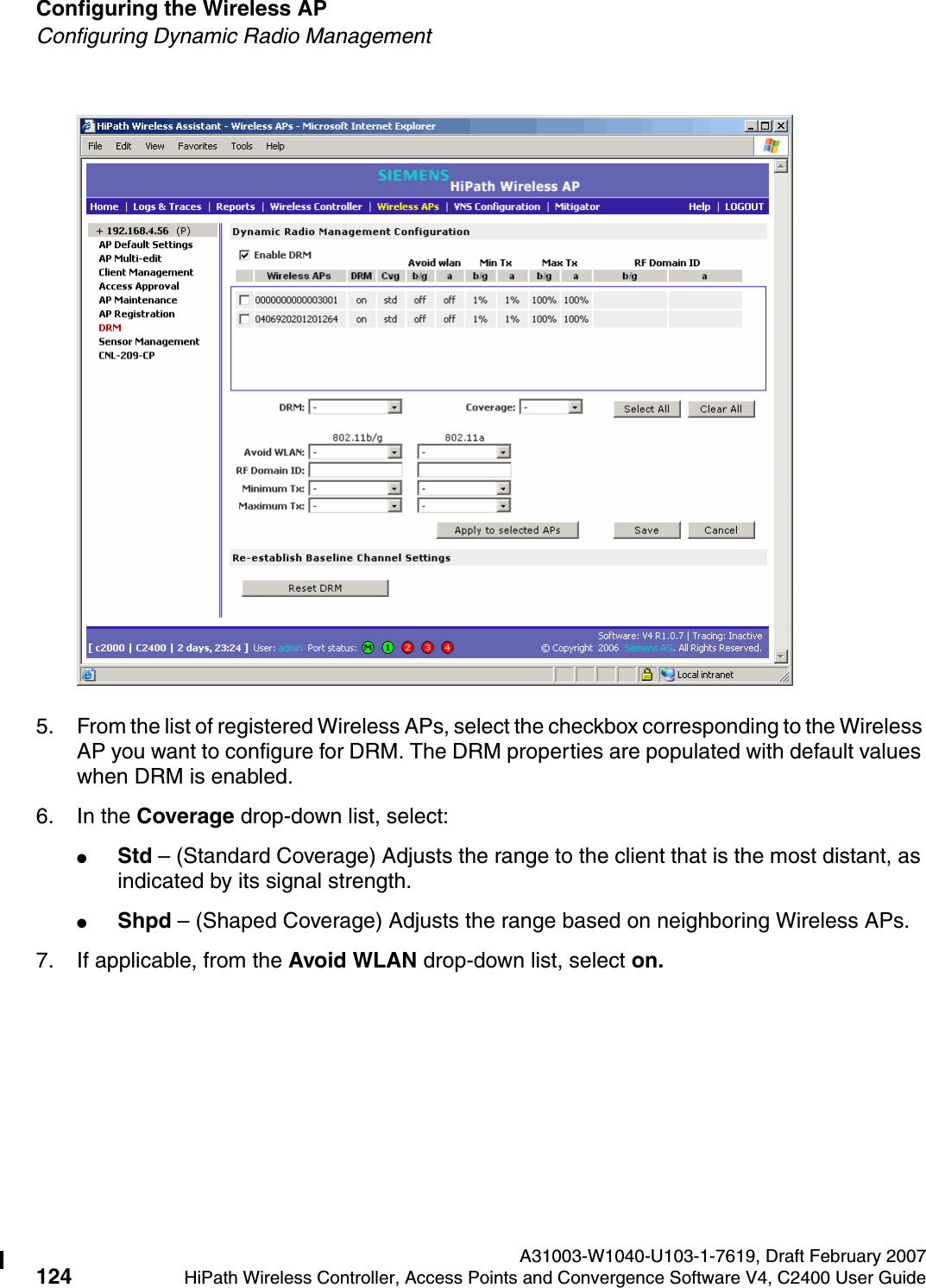 Configuring the Wireless AP A31003-W1040-U103-1-7619, Draft February 2007124 HiPath Wireless Controller, Access Points and Convergence Software V4, C2400 User Guide        hwc_apstartup.fmConfiguring Dynamic Radio Management5. From the list of registered Wireless APs, select the checkbox corresponding to the Wireless AP you want to configure for DRM. The DRM properties are populated with default values when DRM is enabled. 6. In the Coverage drop-down list, select:●Std &ndash; (Standard Coverage) Adjusts the range to the client that is the most distant, as indicated by its signal strength.●Shpd &ndash; (Shaped Coverage) Adjusts the range based on neighboring Wireless APs. 7. If applicable, from the Avoid WLAN drop-down list, select on.