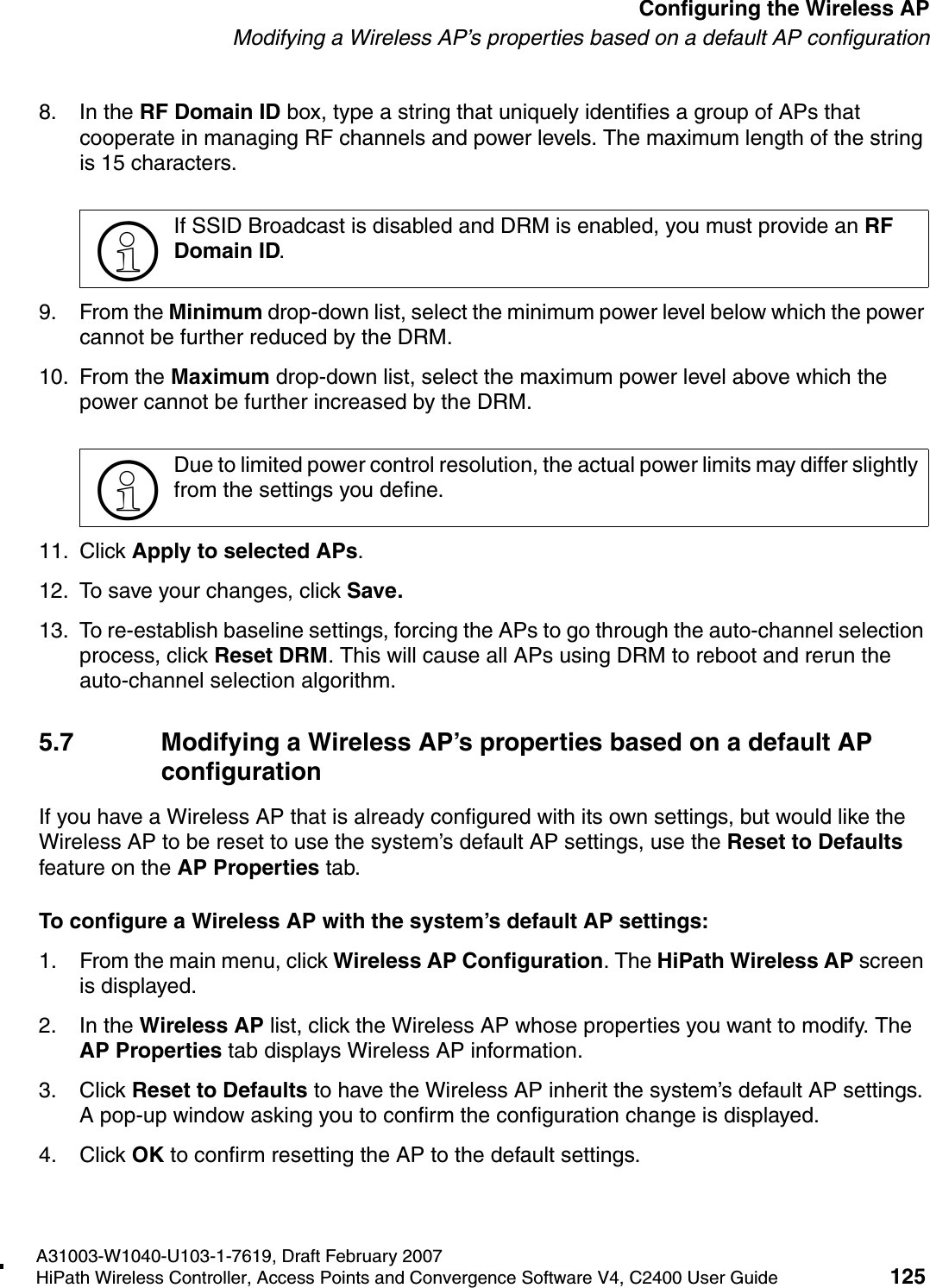 hwc_apstartup.fmA31003-W1040-U103-1-7619, Draft February 2007HiPath Wireless Controller, Access Points and Convergence Software V4, C2400 User Guide 125        Configuring the Wireless APModifying a Wireless AP&rsquo;s properties based on a default AP configuration8. In the RF Domain ID box, type a string that uniquely identifies a group of APs that cooperate in managing RF channels and power levels. The maximum length of the string is 15 characters.9. From the Minimum drop-down list, select the minimum power level below which the power cannot be further reduced by the DRM.10. From the Maximum drop-down list, select the maximum power level above which the power cannot be further increased by the DRM.11. Click Apply to selected APs. 12. To save your changes, click Save.13. To re-establish baseline settings, forcing the APs to go through the auto-channel selection process, click Reset DRM. This will cause all APs using DRM to reboot and rerun the auto-channel selection algorithm.5.7 Modifying a Wireless AP&rsquo;s properties based on a default AP configurationIf you have a Wireless AP that is already configured with its own settings, but would like the Wireless AP to be reset to use the system&rsquo;s default AP settings, use the Reset to Defaults feature on the AP Properties tab.To configure a Wireless AP with the system&rsquo;s default AP settings:1. From the main menu, click Wireless AP Configuration. The HiPath Wireless AP screen is displayed.2. In the Wireless AP list, click the Wireless AP whose properties you want to modify. The AP Properties tab displays Wireless AP information.3. Click Reset to Defaults to have the Wireless AP inherit the system&rsquo;s default AP settings. A pop-up window asking you to confirm the configuration change is displayed.4. Click OK to confirm resetting the AP to the default settings.>If SSID Broadcast is disabled and DRM is enabled, you must provide an RF Domain ID.>Due to limited power control resolution, the actual power limits may differ slightly from the settings you define. 