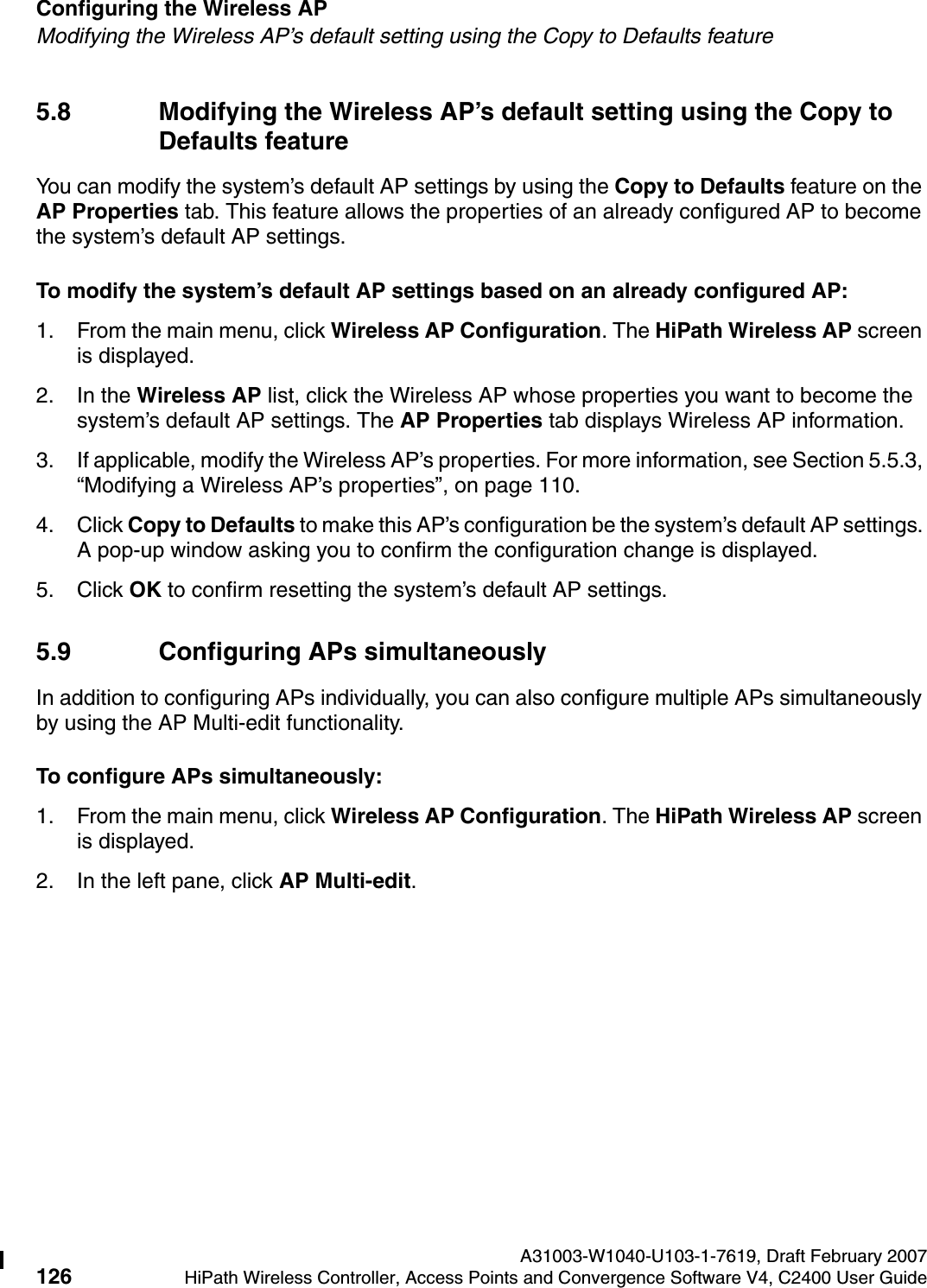 Configuring the Wireless AP A31003-W1040-U103-1-7619, Draft February 2007126 HiPath Wireless Controller, Access Points and Convergence Software V4, C2400 User Guide        hwc_apstartup.fmModifying the Wireless AP&rsquo;s default setting using the Copy to Defaults feature5.8 Modifying the Wireless AP&rsquo;s default setting using the Copy to Defaults featureYou can modify the system&rsquo;s default AP settings by using the Copy to Defaults feature on the AP Properties tab. This feature allows the properties of an already configured AP to become the system&rsquo;s default AP settings.To modify the system&rsquo;s default AP settings based on an already configured AP:1. From the main menu, click Wireless AP Configuration. The HiPath Wireless AP screen is displayed.2. In the Wireless AP list, click the Wireless AP whose properties you want to become the system&rsquo;s default AP settings. The AP Properties tab displays Wireless AP information.3. If applicable, modify the Wireless AP&rsquo;s properties. For more information, see Section 5.5.3, &ldquo;Modifying a Wireless AP&rsquo;s properties&rdquo;, on page 110.4. Click Copy to Defaults to make this AP&rsquo;s configuration be the system&rsquo;s default AP settings. A pop-up window asking you to confirm the configuration change is displayed.5. Click OK to confirm resetting the system&rsquo;s default AP settings.5.9 Configuring APs simultaneouslyIn addition to configuring APs individually, you can also configure multiple APs simultaneously by using the AP Multi-edit functionality. To configure APs simultaneously:1. From the main menu, click Wireless AP Configuration. The HiPath Wireless AP screen is displayed.2. In the left pane, click AP Multi-edit.