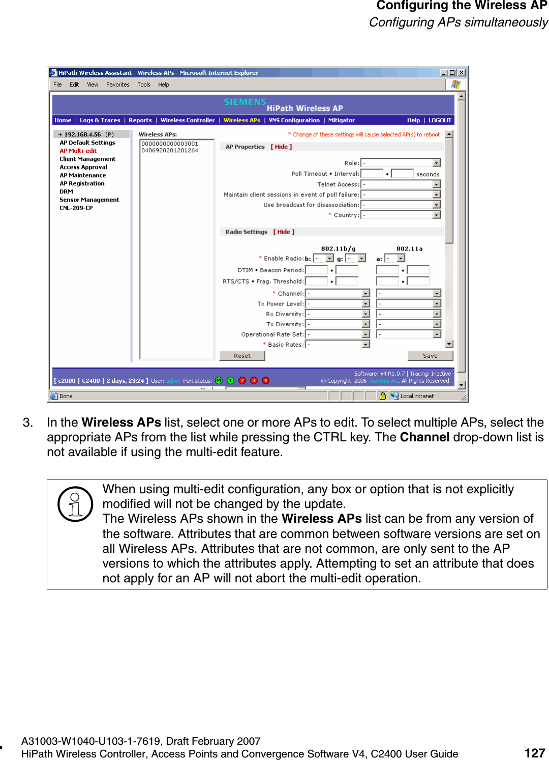 hwc_apstartup.fmA31003-W1040-U103-1-7619, Draft February 2007HiPath Wireless Controller, Access Points and Convergence Software V4, C2400 User Guide 127        Configuring the Wireless APConfiguring APs simultaneously3. In the Wireless APs list, select one or more APs to edit. To select multiple APs, select the appropriate APs from the list while pressing the CTRL key. The Channel drop-down list is not available if using the multi-edit feature.>When using multi-edit configuration, any box or option that is not explicitly modified will not be changed by the update. The Wireless APs shown in the Wireless APs list can be from any version of the software. Attributes that are common between software versions are set on all Wireless APs. Attributes that are not common, are only sent to the AP versions to which the attributes apply. Attempting to set an attribute that does not apply for an AP will not abort the multi-edit operation.