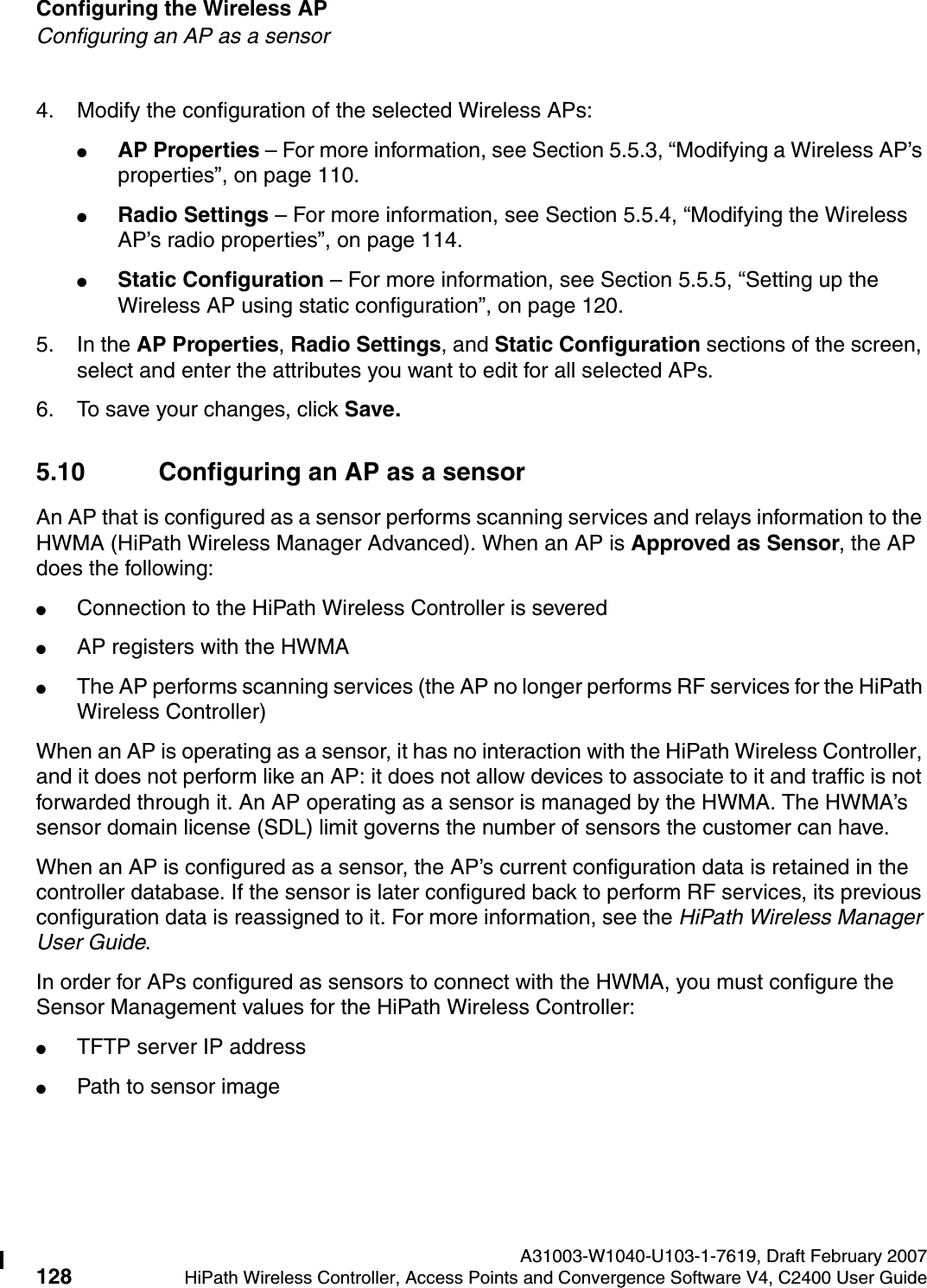 Configuring the Wireless AP A31003-W1040-U103-1-7619, Draft February 2007128 HiPath Wireless Controller, Access Points and Convergence Software V4, C2400 User Guide        hwc_apstartup.fmConfiguring an AP as a sensor4. Modify the configuration of the selected Wireless APs:●AP Properties &ndash; For more information, see Section 5.5.3, &ldquo;Modifying a Wireless AP&rsquo;s properties&rdquo;, on page 110.●Radio Settings &ndash; For more information, see Section 5.5.4, &ldquo;Modifying the Wireless AP&rsquo;s radio properties&rdquo;, on page 114.●Static Configuration &ndash; For more information, see Section 5.5.5, &ldquo;Setting up the Wireless AP using static configuration&rdquo;, on page 120.5. In the AP Properties, Radio Settings, and Static Configuration sections of the screen, select and enter the attributes you want to edit for all selected APs. 6. To save your changes, click Save.5.10 Configuring an AP as a sensorAn AP that is configured as a sensor performs scanning services and relays information to the HWMA (HiPath Wireless Manager Advanced). When an AP is Approved as Sensor, the AP does the following: ●Connection to the HiPath Wireless Controller is severed●AP registers with the HWMA●The AP performs scanning services (the AP no longer performs RF services for the HiPath Wireless Controller)When an AP is operating as a sensor, it has no interaction with the HiPath Wireless Controller, and it does not perform like an AP: it does not allow devices to associate to it and traffic is not forwarded through it. An AP operating as a sensor is managed by the HWMA. The HWMA&rsquo;s sensor domain license (SDL) limit governs the number of sensors the customer can have.When an AP is configured as a sensor, the AP&rsquo;s current configuration data is retained in the controller database. If the sensor is later configured back to perform RF services, its previous configuration data is reassigned to it. For more information, see the HiPath Wireless Manager User Guide.In order for APs configured as sensors to connect with the HWMA, you must configure the Sensor Management values for the HiPath Wireless Controller:●TFTP server IP address●Path to sensor image
