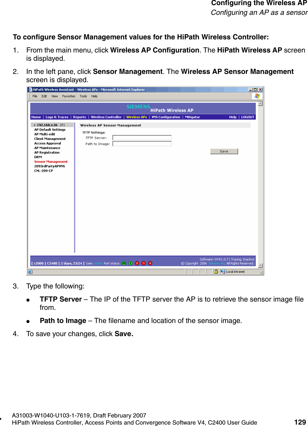 hwc_apstartup.fmA31003-W1040-U103-1-7619, Draft February 2007HiPath Wireless Controller, Access Points and Convergence Software V4, C2400 User Guide 129        Configuring the Wireless APConfiguring an AP as a sensorTo configure Sensor Management values for the HiPath Wireless Controller:1. From the main menu, click Wireless AP Configuration. The HiPath Wireless AP screen is displayed.2. In the left pane, click Sensor Management. The Wireless AP Sensor Management screen is displayed.3. Type the following:●TFTP Server &ndash; The IP of the TFTP server the AP is to retrieve the sensor image file from.●Path to Image &ndash; The filename and location of the sensor image.4. To save your changes, click Save.