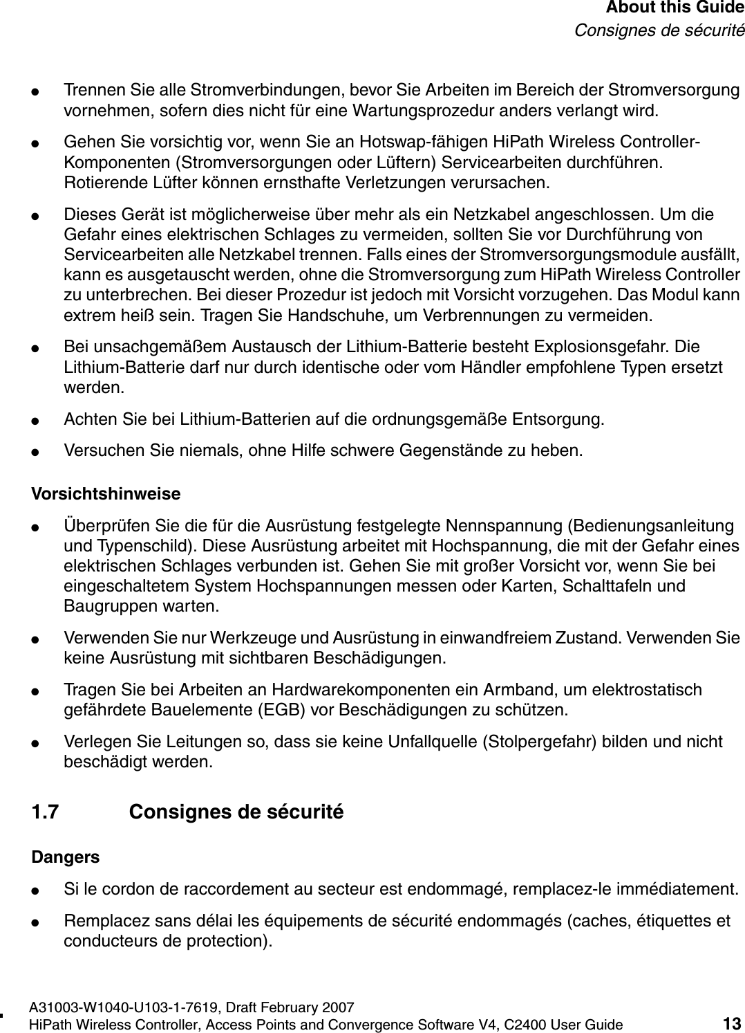 hwc_pref.fmA31003-W1040-U103-1-7619, Draft February 2007HiPath Wireless Controller, Access Points and Convergence Software V4, C2400 User Guide 13        About this GuideConsignes de s&eacute;curit&eacute;●Trennen Sie alle Stromverbindungen, bevor Sie Arbeiten im Bereich der Stromversorgung vornehmen, sofern dies nicht f&uuml;r eine Wartungsprozedur anders verlangt wird.●Gehen Sie vorsichtig vor, wenn Sie an Hotswap-f&auml;higen HiPath Wireless Controller-Komponenten (Stromversorgungen oder L&uuml;ftern) Servicearbeiten durchf&uuml;hren. Rotierende L&uuml;fter k&ouml;nnen ernsthafte Verletzungen verursachen.●Dieses Ger&auml;t ist m&ouml;glicherweise &uuml;ber mehr als ein Netzkabel angeschlossen. Um die Gefahr eines elektrischen Schlages zu vermeiden, sollten Sie vor Durchf&uuml;hrung von Servicearbeiten alle Netzkabel trennen. Falls eines der Stromversorgungsmodule ausf&auml;llt, kann es ausgetauscht werden, ohne die Stromversorgung zum HiPath Wireless Controller zu unterbrechen. Bei dieser Prozedur ist jedoch mit Vorsicht vorzugehen. Das Modul kann extrem hei&szlig; sein. Tragen Sie Handschuhe, um Verbrennungen zu vermeiden.●Bei unsachgem&auml;&szlig;em Austausch der Lithium-Batterie besteht Explosionsgefahr. Die Lithium-Batterie darf nur durch identische oder vom H&auml;ndler empfohlene Typen ersetzt werden. ●Achten Sie bei Lithium-Batterien auf die ordnungsgem&auml;&szlig;e Entsorgung.●Versuchen Sie niemals, ohne Hilfe schwere Gegenst&auml;nde zu heben.Vorsichtshinweise●&Uuml;berpr&uuml;fen Sie die f&uuml;r die Ausr&uuml;stung festgelegte Nennspannung (Bedienungsanleitung und Typenschild). Diese Ausr&uuml;stung arbeitet mit Hochspannung, die mit der Gefahr eines elektrischen Schlages verbunden ist. Gehen Sie mit gro&szlig;er Vorsicht vor, wenn Sie bei eingeschaltetem System Hochspannungen messen oder Karten, Schalttafeln und Baugruppen warten.●Verwenden Sie nur Werkzeuge und Ausr&uuml;stung in einwandfreiem Zustand. Verwenden Sie keine Ausr&uuml;stung mit sichtbaren Besch&auml;digungen.●Tragen Sie bei Arbeiten an Hardwarekomponenten ein Armband, um elektrostatisch gef&auml;hrdete Bauelemente (EGB) vor Besch&auml;digungen zu sch&uuml;tzen.●Verlegen Sie Leitungen so, dass sie keine Unfallquelle (Stolpergefahr) bilden und nicht besch&auml;digt werden.1.7 Consignes de s&eacute;curit&eacute;Dangers●Si le cordon de raccordement au secteur est endommag&eacute;, remplacez-le imm&eacute;diatement.●Remplacez sans d&eacute;lai les &eacute;quipements de s&eacute;curit&eacute; endommag&eacute;s (caches, &eacute;tiquettes et conducteurs de protection).