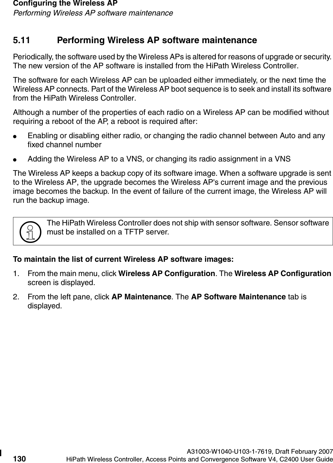 Configuring the Wireless AP A31003-W1040-U103-1-7619, Draft February 2007130 HiPath Wireless Controller, Access Points and Convergence Software V4, C2400 User Guide        hwc_apstartup.fmPerforming Wireless AP software maintenance5.11 Performing Wireless AP software maintenancePeriodically, the software used by the Wireless APs is altered for reasons of upgrade or security. The new version of the AP software is installed from the HiPath Wireless Controller. The software for each Wireless AP can be uploaded either immediately, or the next time the Wireless AP connects. Part of the Wireless AP boot sequence is to seek and install its software from the HiPath Wireless Controller.Although a number of the properties of each radio on a Wireless AP can be modified without requiring a reboot of the AP, a reboot is required after:●Enabling or disabling either radio, or changing the radio channel between Auto and any fixed channel number●Adding the Wireless AP to a VNS, or changing its radio assignment in a VNSThe Wireless AP keeps a backup copy of its software image. When a software upgrade is sent to the Wireless AP, the upgrade becomes the Wireless AP's current image and the previous image becomes the backup. In the event of failure of the current image, the Wireless AP will run the backup image.To maintain the list of current Wireless AP software images:1. From the main menu, click Wireless AP Configuration. The Wireless AP Configuration screen is displayed.2. From the left pane, click AP Maintenance. The AP Software Maintenance tab is displayed.>The HiPath Wireless Controller does not ship with sensor software. Sensor software must be installed on a TFTP server.