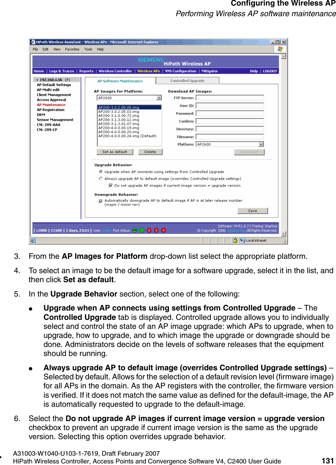 hwc_apstartup.fmA31003-W1040-U103-1-7619, Draft February 2007HiPath Wireless Controller, Access Points and Convergence Software V4, C2400 User Guide 131        Configuring the Wireless APPerforming Wireless AP software maintenance3. From the AP Images for Platform drop-down list select the appropriate platform.4. To select an image to be the default image for a software upgrade, select it in the list, and then click Set as default.5. In the Upgrade Behavior section, select one of the following:●Upgrade when AP connects using settings from Controlled Upgrade &ndash; The Controlled Upgrade tab is displayed. Controlled upgrade allows you to individually select and control the state of an AP image upgrade: which APs to upgrade, when to upgrade, how to upgrade, and to which image the upgrade or downgrade should be done. Administrators decide on the levels of software releases that the equipment should be running. ●Always upgrade AP to default image (overrides Controlled Upgrade settings) &ndash; Selected by default. Allows for the selection of a default revision level (firmware image) for all APs in the domain. As the AP registers with the controller, the firmware version is verified. If it does not match the same value as defined for the default-image, the AP is automatically requested to upgrade to the default-image.6. Select the Do not upgrade AP images if current image version = upgrade version checkbox to prevent an upgrade if current image version is the same as the upgrade version. Selecting this option overrides upgrade behavior.