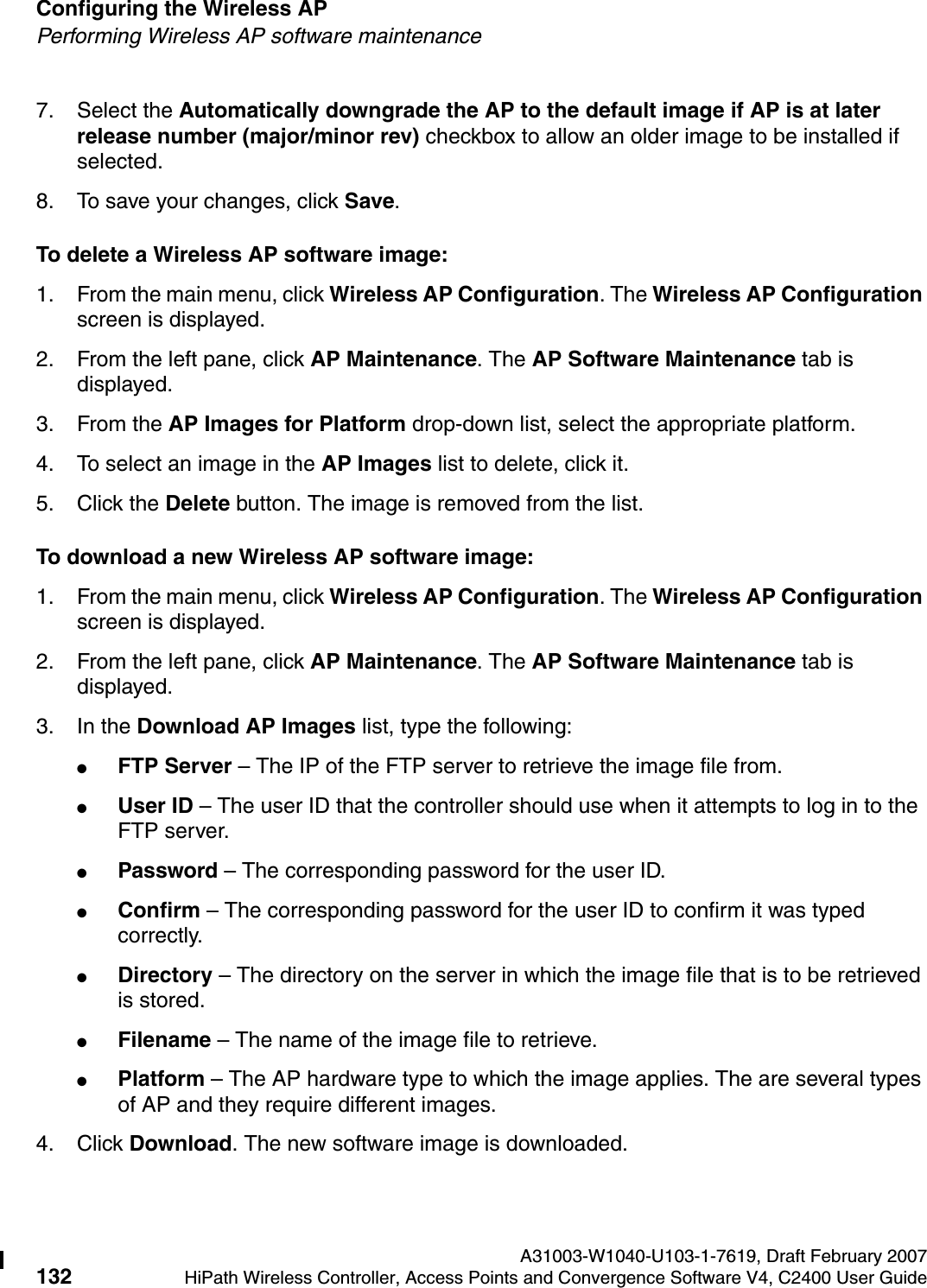 Configuring the Wireless AP A31003-W1040-U103-1-7619, Draft February 2007132 HiPath Wireless Controller, Access Points and Convergence Software V4, C2400 User Guide        hwc_apstartup.fmPerforming Wireless AP software maintenance7. Select the Automatically downgrade the AP to the default image if AP is at later release number (major/minor rev) checkbox to allow an older image to be installed if selected.8. To save your changes, click Save.To delete a Wireless AP software image:1. From the main menu, click Wireless AP Configuration. The Wireless AP Configuration screen is displayed.2. From the left pane, click AP Maintenance. The AP Software Maintenance tab is displayed.3. From the AP Images for Platform drop-down list, select the appropriate platform.4. To select an image in the AP Images list to delete, click it.5. Click the Delete button. The image is removed from the list.To download a new Wireless AP software image:1. From the main menu, click Wireless AP Configuration. The Wireless AP Configuration screen is displayed.2. From the left pane, click AP Maintenance. The AP Software Maintenance tab is displayed.3. In the Download AP Images list, type the following:●FTP Server &ndash; The IP of the FTP server to retrieve the image file from.●User ID &ndash; The user ID that the controller should use when it attempts to log in to the FTP server.●Password &ndash; The corresponding password for the user ID.●Confirm &ndash; The corresponding password for the user ID to confirm it was typed correctly. ●Directory &ndash; The directory on the server in which the image file that is to be retrieved is stored.●Filename &ndash; The name of the image file to retrieve.●Platform &ndash; The AP hardware type to which the image applies. The are several types of AP and they require different images.4. Click Download. The new software image is downloaded.