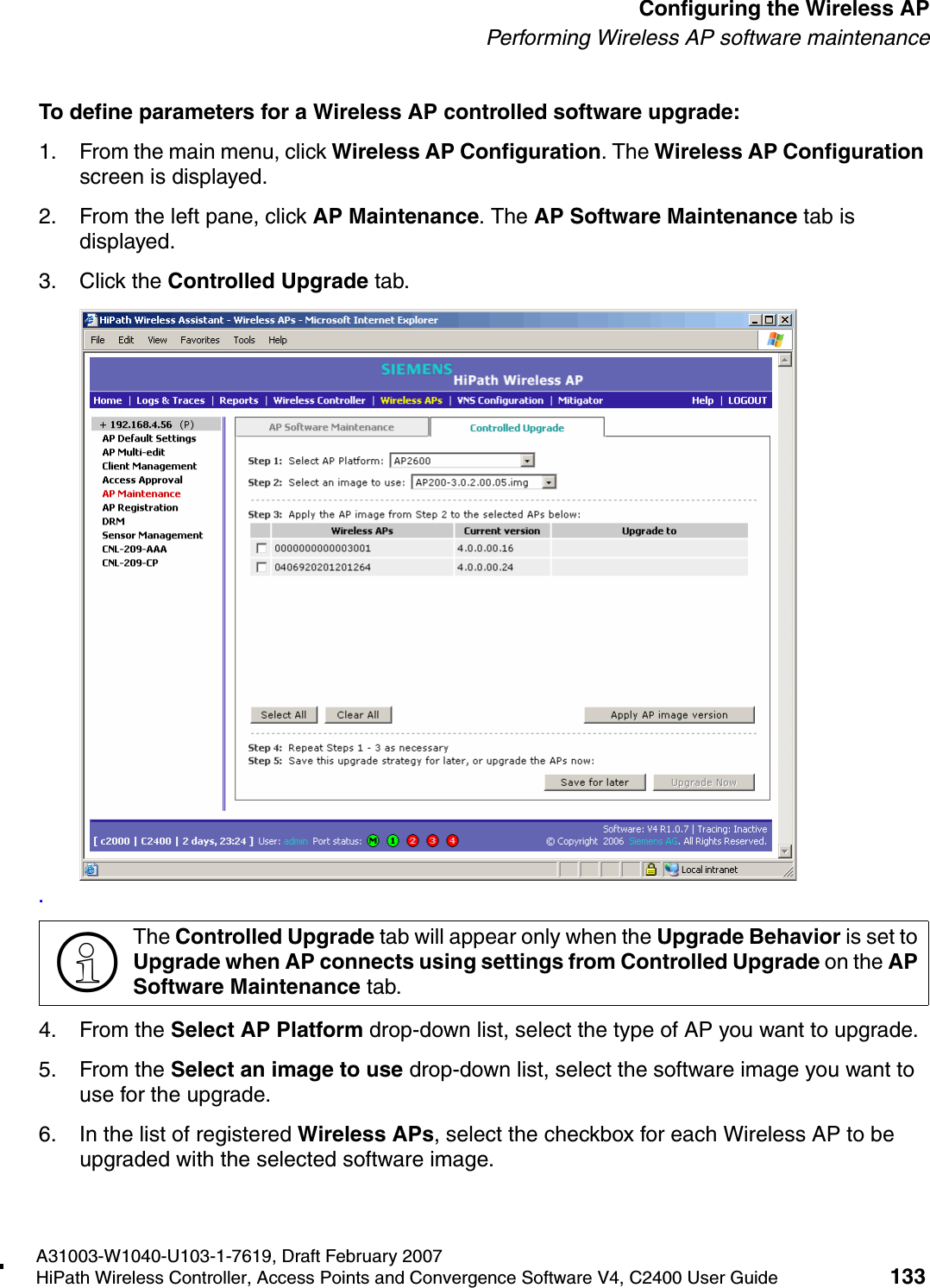hwc_apstartup.fmA31003-W1040-U103-1-7619, Draft February 2007HiPath Wireless Controller, Access Points and Convergence Software V4, C2400 User Guide 133        Configuring the Wireless APPerforming Wireless AP software maintenanceTo define parameters for a Wireless AP controlled software upgrade:1. From the main menu, click Wireless AP Configuration. The Wireless AP Configuration screen is displayed.2. From the left pane, click AP Maintenance. The AP Software Maintenance tab is displayed.3. Click the Controlled Upgrade tab..4. From the Select AP Platform drop-down list, select the type of AP you want to upgrade.5. From the Select an image to use drop-down list, select the software image you want to use for the upgrade.6. In the list of registered Wireless APs, select the checkbox for each Wireless AP to be upgraded with the selected software image.>The Controlled Upgrade tab will appear only when the Upgrade Behavior is set to Upgrade when AP connects using settings from Controlled Upgrade on the AP Software Maintenance tab.