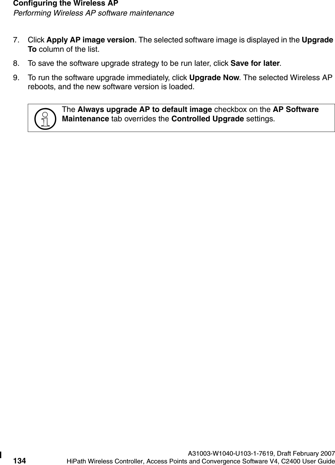 Configuring the Wireless AP A31003-W1040-U103-1-7619, Draft February 2007134 HiPath Wireless Controller, Access Points and Convergence Software V4, C2400 User Guide        hwc_apstartup.fmPerforming Wireless AP software maintenance7. Click Apply AP image version. The selected software image is displayed in the Upgrade To column of the list.8. To save the software upgrade strategy to be run later, click Save for later.9. To run the software upgrade immediately, click Upgrade Now. The selected Wireless AP reboots, and the new software version is loaded.>The Always upgrade AP to default image checkbox on the AP Software Maintenance tab overrides the Controlled Upgrade settings.