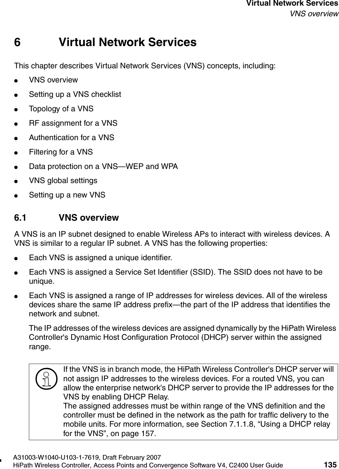 hwc_vnsintro.fmA31003-W1040-U103-1-7619, Draft February 2007HiPath Wireless Controller, Access Points and Convergence Software V4, C2400 User Guide 135        Virtual Network ServicesVNS overview6 Virtual Network ServicesThis chapter describes Virtual Network Services (VNS) concepts, including:●VNS overview●Setting up a VNS checklist●Topology of a VNS●RF assignment for a VNS●Authentication for a VNS●Filtering for a VNS●Data protection on a VNS&mdash;WEP and WPA●VNS global settings●Setting up a new VNS6.1 VNS overviewA VNS is an IP subnet designed to enable Wireless APs to interact with wireless devices. A VNS is similar to a regular IP subnet. A VNS has the following properties:●Each VNS is assigned a unique identifier.●Each VNS is assigned a Service Set Identifier (SSID). The SSID does not have to be unique.●Each VNS is assigned a range of IP addresses for wireless devices. All of the wireless devices share the same IP address prefix&mdash;the part of the IP address that identifies the network and subnet. The IP addresses of the wireless devices are assigned dynamically by the HiPath Wireless Controller's Dynamic Host Configuration Protocol (DHCP) server within the assigned range.>If the VNS is in branch mode, the HiPath Wireless Controller's DHCP server will not assign IP addresses to the wireless devices. For a routed VNS, you can allow the enterprise network's DHCP server to provide the IP addresses for the VNS by enabling DHCP Relay. The assigned addresses must be within range of the VNS definition and the controller must be defined in the network as the path for traffic delivery to the mobile units. For more information, see Section 7.1.1.8, &ldquo;Using a DHCP relay for the VNS&rdquo;, on page 157.