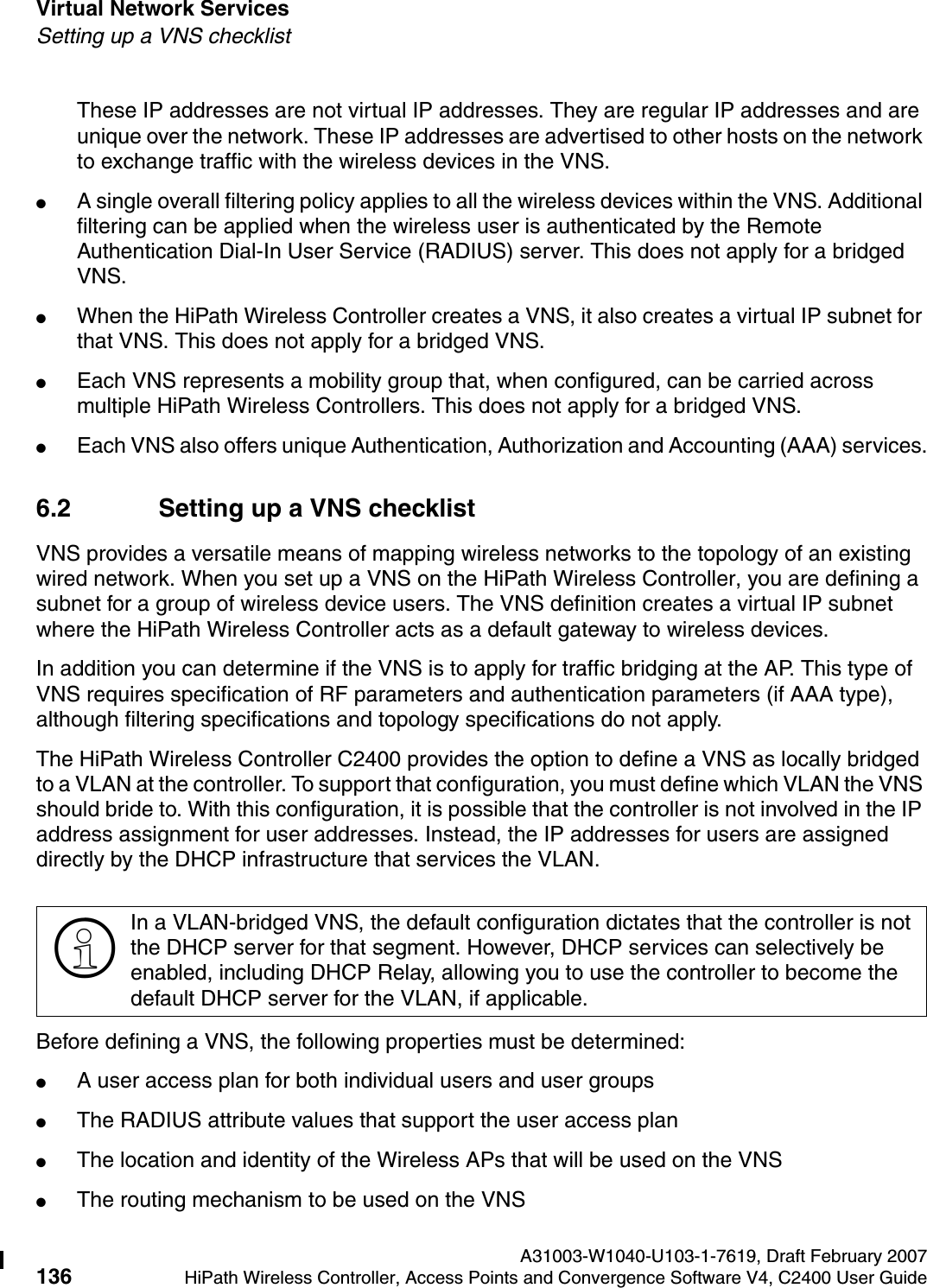Virtual Network Services A31003-W1040-U103-1-7619, Draft February 2007136 HiPath Wireless Controller, Access Points and Convergence Software V4, C2400 User Guide        hwc_vnsintro.fmSetting up a VNS checklistThese IP addresses are not virtual IP addresses. They are regular IP addresses and are unique over the network. These IP addresses are advertised to other hosts on the network to exchange traffic with the wireless devices in the VNS.●A single overall filtering policy applies to all the wireless devices within the VNS. Additional filtering can be applied when the wireless user is authenticated by the Remote Authentication Dial-In User Service (RADIUS) server. This does not apply for a bridged VNS.●When the HiPath Wireless Controller creates a VNS, it also creates a virtual IP subnet for that VNS. This does not apply for a bridged VNS.●Each VNS represents a mobility group that, when configured, can be carried across multiple HiPath Wireless Controllers. This does not apply for a bridged VNS.●Each VNS also offers unique Authentication, Authorization and Accounting (AAA) services.6.2 Setting up a VNS checklistVNS provides a versatile means of mapping wireless networks to the topology of an existing wired network. When you set up a VNS on the HiPath Wireless Controller, you are defining a subnet for a group of wireless device users. The VNS definition creates a virtual IP subnet where the HiPath Wireless Controller acts as a default gateway to wireless devices.In addition you can determine if the VNS is to apply for traffic bridging at the AP. This type of VNS requires specification of RF parameters and authentication parameters (if AAA type), although filtering specifications and topology specifications do not apply.The HiPath Wireless Controller C2400 provides the option to define a VNS as locally bridged to a VLAN at the controller. To support that configuration, you must define which VLAN the VNS should bride to. With this configuration, it is possible that the controller is not involved in the IP address assignment for user addresses. Instead, the IP addresses for users are assigned directly by the DHCP infrastructure that services the VLAN. Before defining a VNS, the following properties must be determined:●A user access plan for both individual users and user groups●The RADIUS attribute values that support the user access plan●The location and identity of the Wireless APs that will be used on the VNS●The routing mechanism to be used on the VNS>In a VLAN-bridged VNS, the default configuration dictates that the controller is not the DHCP server for that segment. However, DHCP services can selectively be enabled, including DHCP Relay, allowing you to use the controller to become the default DHCP server for the VLAN, if applicable.