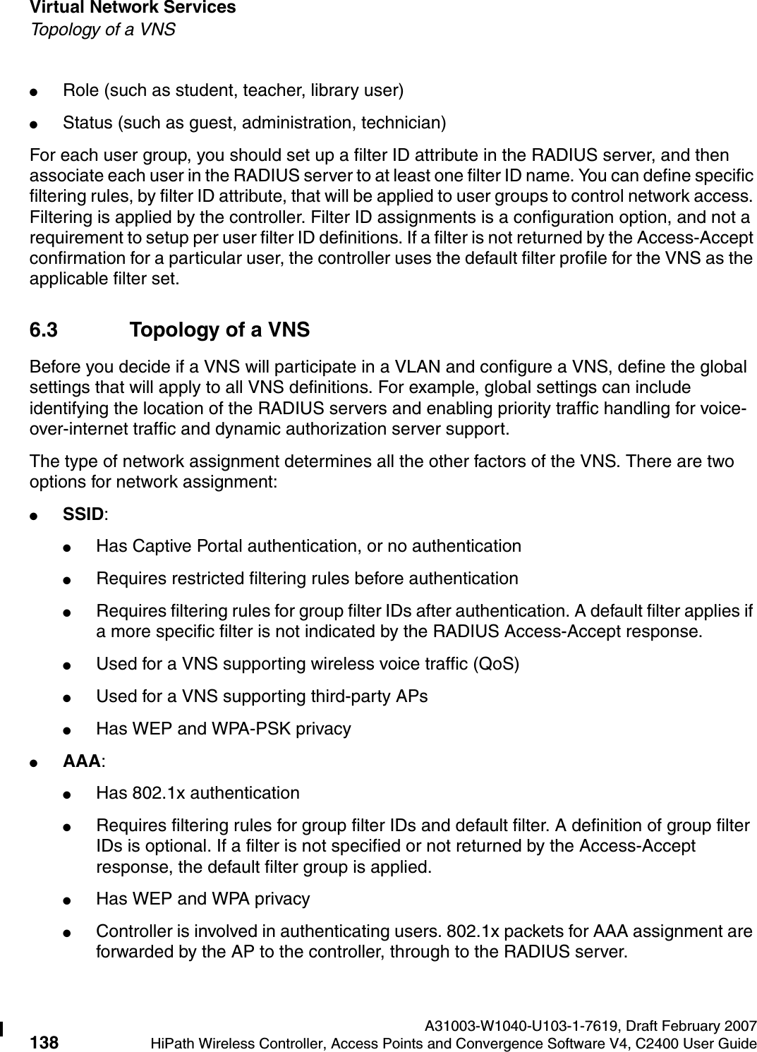 Virtual Network Services A31003-W1040-U103-1-7619, Draft February 2007138 HiPath Wireless Controller, Access Points and Convergence Software V4, C2400 User Guide        hwc_vnsintro.fmTopology of a VNS●Role (such as student, teacher, library user) ●Status (such as guest, administration, technician)For each user group, you should set up a filter ID attribute in the RADIUS server, and then associate each user in the RADIUS server to at least one filter ID name. You can define specific filtering rules, by filter ID attribute, that will be applied to user groups to control network access. Filtering is applied by the controller. Filter ID assignments is a configuration option, and not a requirement to setup per user filter ID definitions. If a filter is not returned by the Access-Accept confirmation for a particular user, the controller uses the default filter profile for the VNS as the applicable filter set.6.3 Topology of a VNSBefore you decide if a VNS will participate in a VLAN and configure a VNS, define the global settings that will apply to all VNS definitions. For example, global settings can include identifying the location of the RADIUS servers and enabling priority traffic handling for voice-over-internet traffic and dynamic authorization server support.The type of network assignment determines all the other factors of the VNS. There are two options for network assignment:●SSID:●Has Captive Portal authentication, or no authentication●Requires restricted filtering rules before authentication ●Requires filtering rules for group filter IDs after authentication. A default filter applies if a more specific filter is not indicated by the RADIUS Access-Accept response.●Used for a VNS supporting wireless voice traffic (QoS)●Used for a VNS supporting third-party APs●Has WEP and WPA-PSK privacy●AAA:●Has 802.1x authentication●Requires filtering rules for group filter IDs and default filter. A definition of group filter IDs is optional. If a filter is not specified or not returned by the Access-Accept response, the default filter group is applied. ●Has WEP and WPA privacy●Controller is involved in authenticating users. 802.1x packets for AAA assignment are forwarded by the AP to the controller, through to the RADIUS server. 