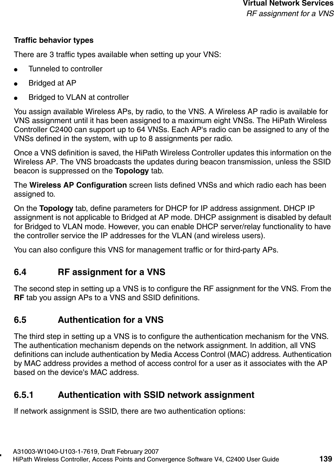 hwc_vnsintro.fmA31003-W1040-U103-1-7619, Draft February 2007HiPath Wireless Controller, Access Points and Convergence Software V4, C2400 User Guide 139        Virtual Network ServicesRF assignment for a VNSTraffic behavior typesThere are 3 traffic types available when setting up your VNS:●Tunneled to controller●Bridged at AP●Bridged to VLAN at controllerYou assign available Wireless APs, by radio, to the VNS. A Wireless AP radio is available for VNS assignment until it has been assigned to a maximum eight VNSs. The HiPath Wireless Controller C2400 can support up to 64 VNSs. Each AP's radio can be assigned to any of the VNSs defined in the system, with up to 8 assignments per radio.Once a VNS definition is saved, the HiPath Wireless Controller updates this information on the Wireless AP. The VNS broadcasts the updates during beacon transmission, unless the SSID beacon is suppressed on the Topology tab.The Wireless AP Configuration screen lists defined VNSs and which radio each has been assigned to.On the Topology tab, define parameters for DHCP for IP address assignment. DHCP IP assignment is not applicable to Bridged at AP mode. DHCP assignment is disabled by default for Bridged to VLAN mode. However, you can enable DHCP server/relay functionality to have the controller service the IP addresses for the VLAN (and wireless users).You can also configure this VNS for management traffic or for third-party APs. 6.4 RF assignment for a VNSThe second step in setting up a VNS is to configure the RF assignment for the VNS. From the RF tab you assign APs to a VNS and SSID definitions. 6.5 Authentication for a VNSThe third step in setting up a VNS is to configure the authentication mechanism for the VNS. The authentication mechanism depends on the network assignment. In addition, all VNS definitions can include authentication by Media Access Control (MAC) address. Authentication by MAC address provides a method of access control for a user as it associates with the AP based on the device's MAC address. 6.5.1 Authentication with SSID network assignmentIf network assignment is SSID, there are two authentication options: