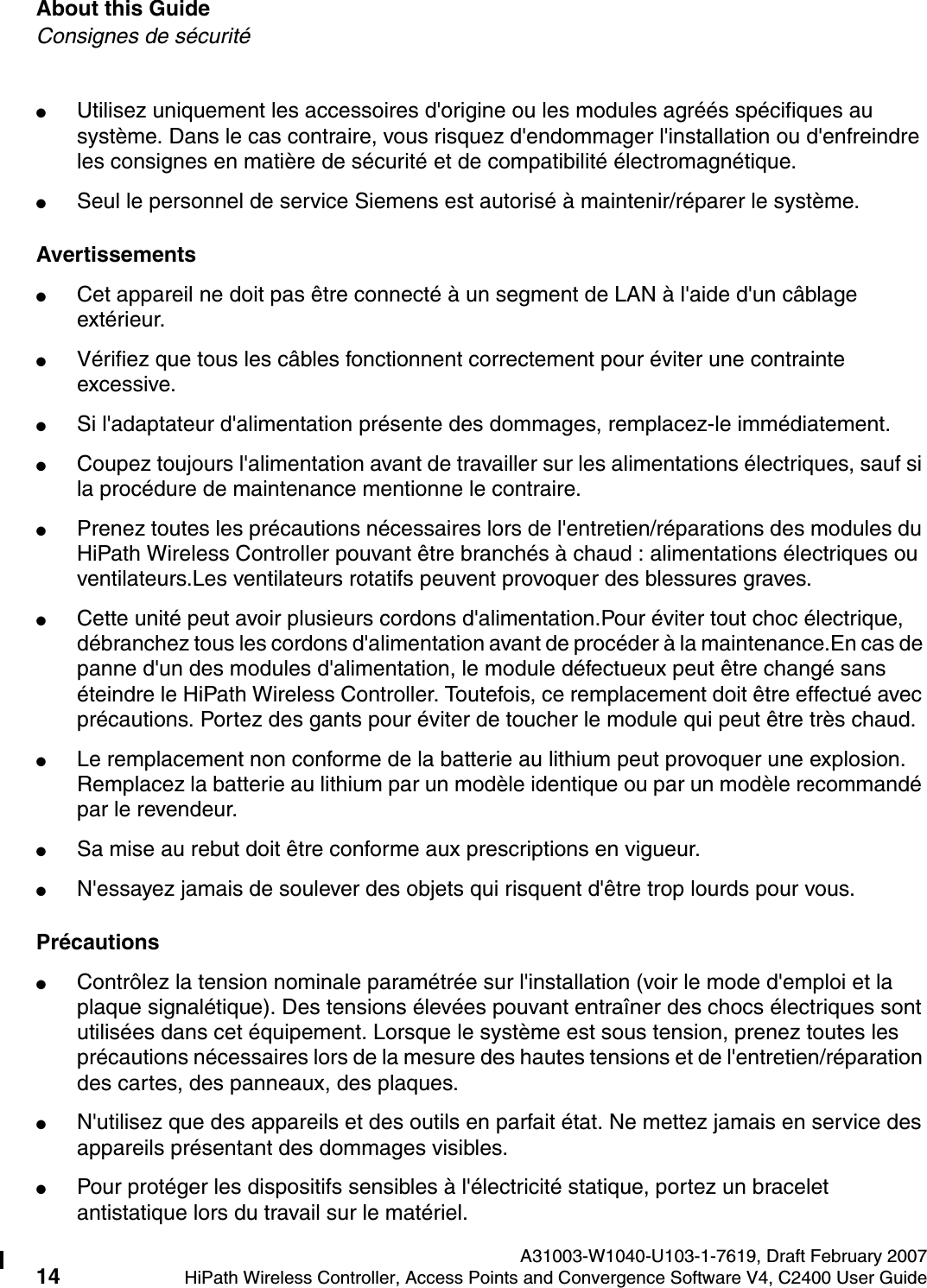 About this Guide A31003-W1040-U103-1-7619, Draft February 200714 HiPath Wireless Controller, Access Points and Convergence Software V4, C2400 User Guide        hwc_pref.fmConsignes de s&eacute;curit&eacute;●Utilisez uniquement les accessoires d'origine ou les modules agr&eacute;&eacute;s sp&eacute;cifiques au syst&egrave;me. Dans le cas contraire, vous risquez d'endommager l'installation ou d'enfreindre les consignes en mati&egrave;re de s&eacute;curit&eacute; et de compatibilit&eacute; &eacute;lectromagn&eacute;tique.●Seul le personnel de service Siemens est autoris&eacute; &agrave; maintenir/r&eacute;parer le syst&egrave;me.Avertissements●Cet appareil ne doit pas &ecirc;tre connect&eacute; &agrave; un segment de LAN &agrave; l'aide d'un c&acirc;blage ext&eacute;rieur.●V&eacute;rifiez que tous les c&acirc;bles fonctionnent correctement pour &eacute;viter une contrainte excessive.●Si l'adaptateur d'alimentation pr&eacute;sente des dommages, remplacez-le imm&eacute;diatement.●Coupez toujours l'alimentation avant de travailler sur les alimentations &eacute;lectriques, sauf si la proc&eacute;dure de maintenance mentionne le contraire.●Prenez toutes les pr&eacute;cautions n&eacute;cessaires lors de l'entretien/r&eacute;parations des modules du HiPath Wireless Controller pouvant &ecirc;tre branch&eacute;s &agrave; chaud : alimentations &eacute;lectriques ou ventilateurs.Les ventilateurs rotatifs peuvent provoquer des blessures graves.●Cette unit&eacute; peut avoir plusieurs cordons d'alimentation.Pour &eacute;viter tout choc &eacute;lectrique, d&eacute;branchez tous les cordons d'alimentation avant de proc&eacute;der &agrave; la maintenance.En cas de panne d'un des modules d'alimentation, le module d&eacute;fectueux peut &ecirc;tre chang&eacute; sans &eacute;teindre le HiPath Wireless Controller. Toutefois, ce remplacement doit &ecirc;tre effectu&eacute; avec pr&eacute;cautions. Portez des gants pour &eacute;viter de toucher le module qui peut &ecirc;tre tr&egrave;s chaud.●Le remplacement non conforme de la batterie au lithium peut provoquer une explosion. Remplacez la batterie au lithium par un mod&egrave;le identique ou par un mod&egrave;le recommand&eacute; par le revendeur. ●Sa mise au rebut doit &ecirc;tre conforme aux prescriptions en vigueur. ●N'essayez jamais de soulever des objets qui risquent d'&ecirc;tre trop lourds pour vous.Pr&eacute;cautions●Contr&ocirc;lez la tension nominale param&eacute;tr&eacute;e sur l'installation (voir le mode d'emploi et la plaque signal&eacute;tique). Des tensions &eacute;lev&eacute;es pouvant entra&icirc;ner des chocs &eacute;lectriques sont utilis&eacute;es dans cet &eacute;quipement. Lorsque le syst&egrave;me est sous tension, prenez toutes les pr&eacute;cautions n&eacute;cessaires lors de la mesure des hautes tensions et de l'entretien/r&eacute;paration des cartes, des panneaux, des plaques.●N'utilisez que des appareils et des outils en parfait &eacute;tat. Ne mettez jamais en service des appareils pr&eacute;sentant des dommages visibles.●Pour prot&eacute;ger les dispositifs sensibles &agrave; l'&eacute;lectricit&eacute; statique, portez un bracelet antistatique lors du travail sur le mat&eacute;riel.