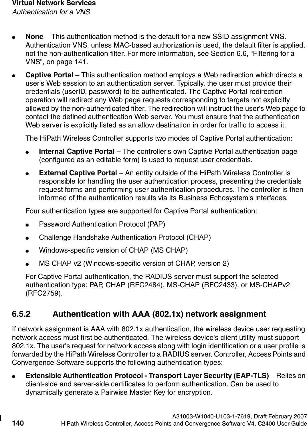 Virtual Network Services A31003-W1040-U103-1-7619, Draft February 2007140 HiPath Wireless Controller, Access Points and Convergence Software V4, C2400 User Guide        hwc_vnsintro.fmAuthentication for a VNS●None &ndash; This authentication method is the default for a new SSID assignment VNS. Authentication VNS, unless MAC-based authorization is used, the default filter is applied, not the non-authentication filter. For more information, see Section 6.6, &ldquo;Filtering for a VNS&rdquo;, on page 141. ●Captive Portal &ndash; This authentication method employs a Web redirection which directs a user's Web session to an authentication server. Typically, the user must provide their credentials (userID, password) to be authenticated. The Captive Portal redirection operation will redirect any Web page requests corresponding to targets not explicitly allowed by the non-authenticated filter. The redirection will instruct the user's Web page to contact the defined authentication Web server. You must ensure that the authentication Web server is explicitly listed as an allow destination in order for traffic to access it.The HiPath Wireless Controller supports two modes of Captive Portal authentication:●Internal Captive Portal &ndash; The controller's own Captive Portal authentication page (configured as an editable form) is used to request user credentials.●External Captive Portal &ndash; An entity outside of the HiPath Wireless Controller is responsible for handling the user authentication process, presenting the credentials request forms and performing user authentication procedures. The controller is then informed of the authentication results via its Business Echosystem's interfaces.Four authentication types are supported for Captive Portal authentication:●Password Authentication Protocol (PAP)●Challenge Handshake Authentication Protocol (CHAP)●Windows-specific version of CHAP (MS CHAP)●MS CHAP v2 (Windows-specific version of CHAP, version 2)For Captive Portal authentication, the RADIUS server must support the selected authentication type: PAP, CHAP (RFC2484), MS-CHAP (RFC2433), or MS-CHAPv2 (RFC2759).6.5.2 Authentication with AAA (802.1x) network assignmentIf network assignment is AAA with 802.1x authentication, the wireless device user requesting network access must first be authenticated. The wireless device's client utility must support 802.1x. The user's request for network access along with login identification or a user profile is forwarded by the HiPath Wireless Controller to a RADIUS server. Controller, Access Points and Convergence Software supports the following authentication types:●Extensible Authentication Protocol - Transport Layer Security (EAP-TLS) &ndash; Relies on client-side and server-side certificates to perform authentication. Can be used to dynamically generate a Pairwise Master Key for encryption.