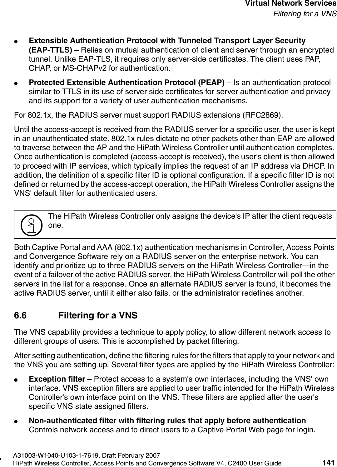 hwc_vnsintro.fmA31003-W1040-U103-1-7619, Draft February 2007HiPath Wireless Controller, Access Points and Convergence Software V4, C2400 User Guide 141        Virtual Network ServicesFiltering for a VNS●Extensible Authentication Protocol with Tunneled Transport Layer Security (EAP-TTLS) &ndash; Relies on mutual authentication of client and server through an encrypted tunnel. Unlike EAP-TLS, it requires only server-side certificates. The client uses PAP, CHAP, or MS-CHAPv2 for authentication.●Protected Extensible Authentication Protocol (PEAP) &ndash; Is an authentication protocol similar to TTLS in its use of server side certificates for server authentication and privacy and its support for a variety of user authentication mechanisms.For 802.1x, the RADIUS server must support RADIUS extensions (RFC2869).Until the access-accept is received from the RADIUS server for a specific user, the user is kept in an unauthenticated state. 802.1x rules dictate no other packets other than EAP are allowed to traverse between the AP and the HiPath Wireless Controller until authentication completes. Once authentication is completed (access-accept is received), the user's client is then allowed to proceed with IP services, which typically implies the request of an IP address via DHCP. In addition, the definition of a specific filter ID is optional configuration. If a specific filter ID is not defined or returned by the access-accept operation, the HiPath Wireless Controller assigns the VNS' default filter for authenticated users. Both Captive Portal and AAA (802.1x) authentication mechanisms in Controller, Access Points and Convergence Software rely on a RADIUS server on the enterprise network. You can identify and prioritize up to three RADIUS servers on the HiPath Wireless Controller&mdash;in the event of a failover of the active RADIUS server, the HiPath Wireless Controller will poll the other servers in the list for a response. Once an alternate RADIUS server is found, it becomes the active RADIUS server, until it either also fails, or the administrator redefines another.6.6 Filtering for a VNSThe VNS capability provides a technique to apply policy, to allow different network access to different groups of users. This is accomplished by packet filtering.After setting authentication, define the filtering rules for the filters that apply to your network and the VNS you are setting up. Several filter types are applied by the HiPath Wireless Controller:●Exception filter &ndash; Protect access to a system's own interfaces, including the VNS' own interface. VNS exception filters are applied to user traffic intended for the HiPath Wireless Controller's own interface point on the VNS. These filters are applied after the user's specific VNS state assigned filters. ●Non-authenticated filter with filtering rules that apply before authentication &ndash; Controls network access and to direct users to a Captive Portal Web page for login.>The HiPath Wireless Controller only assigns the device's IP after the client requests one.