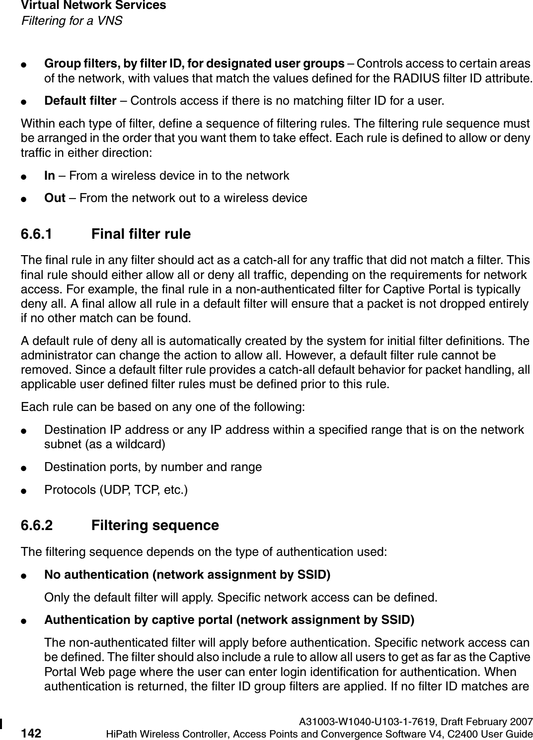 Virtual Network Services A31003-W1040-U103-1-7619, Draft February 2007142 HiPath Wireless Controller, Access Points and Convergence Software V4, C2400 User Guide        hwc_vnsintro.fmFiltering for a VNS●Group filters, by filter ID, for designated user groups &ndash; Controls access to certain areas of the network, with values that match the values defined for the RADIUS filter ID attribute.●Default filter &ndash; Controls access if there is no matching filter ID for a user.Within each type of filter, define a sequence of filtering rules. The filtering rule sequence must be arranged in the order that you want them to take effect. Each rule is defined to allow or deny traffic in either direction:●In &ndash; From a wireless device in to the network ●Out &ndash; From the network out to a wireless device6.6.1 Final filter ruleThe final rule in any filter should act as a catch-all for any traffic that did not match a filter. This final rule should either allow all or deny all traffic, depending on the requirements for network access. For example, the final rule in a non-authenticated filter for Captive Portal is typically deny all. A final allow all rule in a default filter will ensure that a packet is not dropped entirely if no other match can be found.A default rule of deny all is automatically created by the system for initial filter definitions. The administrator can change the action to allow all. However, a default filter rule cannot be removed. Since a default filter rule provides a catch-all default behavior for packet handling, all applicable user defined filter rules must be defined prior to this rule.Each rule can be based on any one of the following:●Destination IP address or any IP address within a specified range that is on the network subnet (as a wildcard)●Destination ports, by number and range●Protocols (UDP, TCP, etc.)6.6.2 Filtering sequenceThe filtering sequence depends on the type of authentication used:●No authentication (network assignment by SSID)Only the default filter will apply. Specific network access can be defined. ●Authentication by captive portal (network assignment by SSID)The non-authenticated filter will apply before authentication. Specific network access can be defined. The filter should also include a rule to allow all users to get as far as the Captive Portal Web page where the user can enter login identification for authentication. When authentication is returned, the filter ID group filters are applied. If no filter ID matches are 