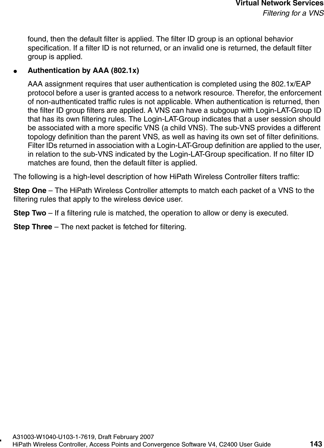 hwc_vnsintro.fmA31003-W1040-U103-1-7619, Draft February 2007HiPath Wireless Controller, Access Points and Convergence Software V4, C2400 User Guide 143        Virtual Network ServicesFiltering for a VNSfound, then the default filter is applied. The filter ID group is an optional behavior specification. If a filter ID is not returned, or an invalid one is returned, the default filter group is applied. ●Authentication by AAA (802.1x)AAA assignment requires that user authentication is completed using the 802.1x/EAP protocol before a user is granted access to a network resource. Therefor, the enforcement of non-authenticated traffic rules is not applicable. When authentication is returned, then the filter ID group filters are applied. A VNS can have a subgoup with Login-LAT-Group ID that has its own filtering rules. The Login-LAT-Group indicates that a user session should be associated with a more specific VNS (a child VNS). The sub-VNS provides a different topology definition than the parent VNS, as well as having its own set of filter definitions. Filter IDs returned in association with a Login-LAT-Group definition are applied to the user, in relation to the sub-VNS indicated by the Login-LAT-Group specification. If no filter ID matches are found, then the default filter is applied. The following is a high-level description of how HiPath Wireless Controller filters traffic:Step One &ndash; The HiPath Wireless Controller attempts to match each packet of a VNS to the filtering rules that apply to the wireless device user.Step Two &ndash; If a filtering rule is matched, the operation to allow or deny is executed.Step Three &ndash; The next packet is fetched for filtering.