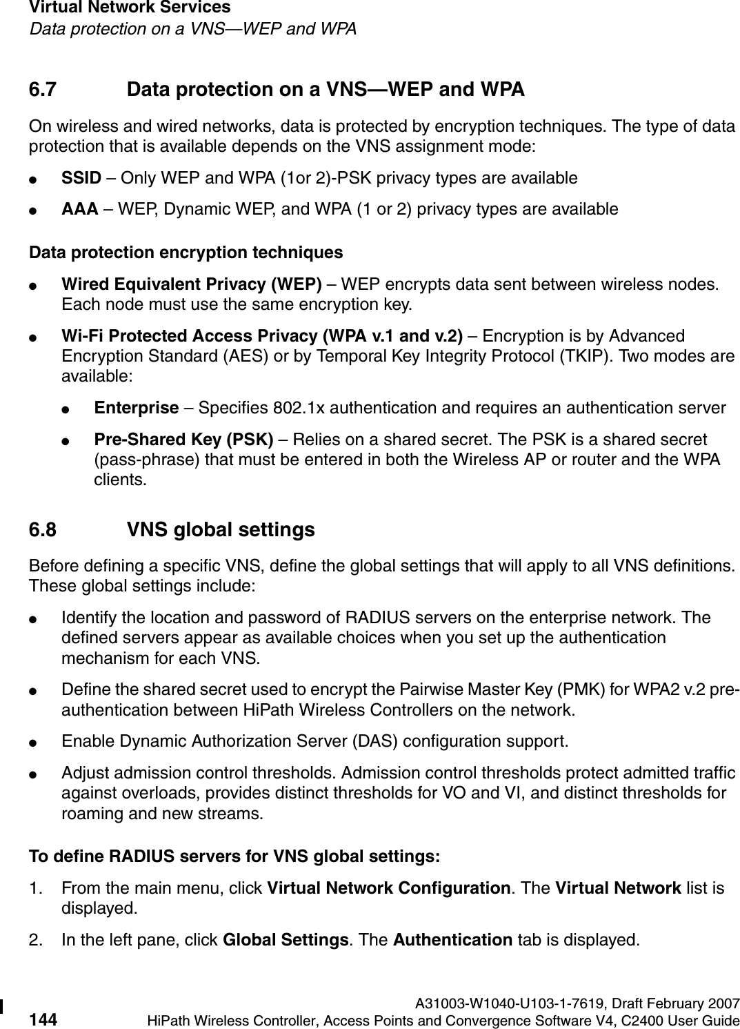 Virtual Network Services A31003-W1040-U103-1-7619, Draft February 2007144 HiPath Wireless Controller, Access Points and Convergence Software V4, C2400 User Guide        hwc_vnsintro.fmData protection on a VNS&mdash;WEP and WPA6.7 Data protection on a VNS&mdash;WEP and WPAOn wireless and wired networks, data is protected by encryption techniques. The type of data protection that is available depends on the VNS assignment mode:●SSID &ndash; Only WEP and WPA (1or 2)-PSK privacy types are available●AAA &ndash; WEP, Dynamic WEP, and WPA (1 or 2) privacy types are availableData protection encryption techniques●Wired Equivalent Privacy (WEP) &ndash; WEP encrypts data sent between wireless nodes. Each node must use the same encryption key.●Wi-Fi Protected Access Privacy (WPA v.1 and v.2) &ndash; Encryption is by Advanced Encryption Standard (AES) or by Temporal Key Integrity Protocol (TKIP). Two modes are available:●Enterprise &ndash; Specifies 802.1x authentication and requires an authentication server●Pre-Shared Key (PSK) &ndash; Relies on a shared secret. The PSK is a shared secret (pass-phrase) that must be entered in both the Wireless AP or router and the WPA clients.6.8 VNS global settingsBefore defining a specific VNS, define the global settings that will apply to all VNS definitions. These global settings include:●Identify the location and password of RADIUS servers on the enterprise network. The defined servers appear as available choices when you set up the authentication mechanism for each VNS. ●Define the shared secret used to encrypt the Pairwise Master Key (PMK) for WPA2 v.2 pre-authentication between HiPath Wireless Controllers on the network.●Enable Dynamic Authorization Server (DAS) configuration support.●Adjust admission control thresholds. Admission control thresholds protect admitted traffic against overloads, provides distinct thresholds for VO and VI, and distinct thresholds for roaming and new streams.To define RADIUS servers for VNS global settings: 1. From the main menu, click Virtual Network Configuration. The Virtual Network list is displayed.2. In the left pane, click Global Settings. The Authentication tab is displayed.