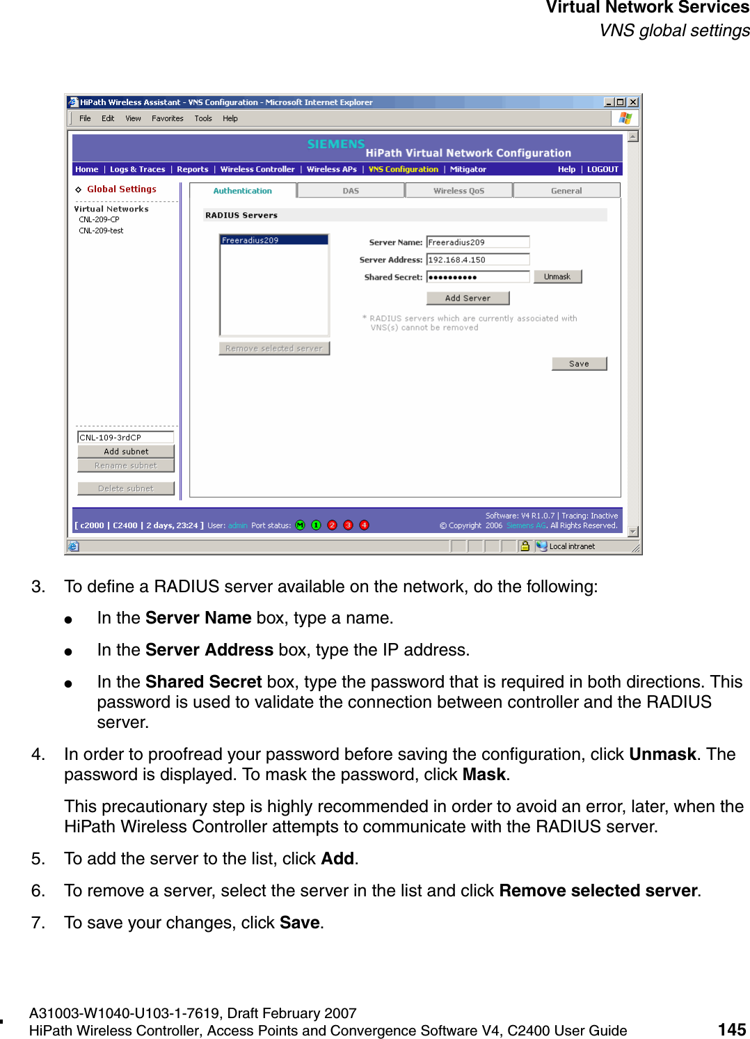 hwc_vnsintro.fmA31003-W1040-U103-1-7619, Draft February 2007HiPath Wireless Controller, Access Points and Convergence Software V4, C2400 User Guide 145        Virtual Network ServicesVNS global settings3. To define a RADIUS server available on the network, do the following:●In the Server Name box, type a name.●In the Server Address box, type the IP address.●In the Shared Secret box, type the password that is required in both directions. This password is used to validate the connection between controller and the RADIUS server.4. In order to proofread your password before saving the configuration, click Unmask. The password is displayed. To mask the password, click Mask. This precautionary step is highly recommended in order to avoid an error, later, when the HiPath Wireless Controller attempts to communicate with the RADIUS server.5. To add the server to the list, click Add.6. To remove a server, select the server in the list and click Remove selected server.7. To save your changes, click Save.