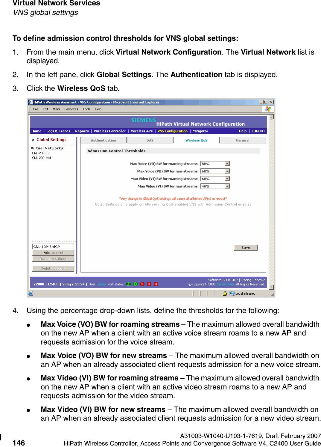 Virtual Network Services A31003-W1040-U103-1-7619, Draft February 2007146 HiPath Wireless Controller, Access Points and Convergence Software V4, C2400 User Guide        hwc_vnsintro.fmVNS global settingsTo define admission control thresholds for VNS global settings: 1. From the main menu, click Virtual Network Configuration. The Virtual Network list is displayed.2. In the left pane, click Global Settings. The Authentication tab is displayed.3. Click the Wireless QoS tab.4. Using the percentage drop-down lists, define the thresholds for the following:●Max Voice (VO) BW for roaming streams &ndash; The maximum allowed overall bandwidth on the new AP when a client with an active voice stream roams to a new AP and requests admission for the voice stream.●Max Voice (VO) BW for new streams &ndash; The maximum allowed overall bandwidth on an AP when an already associated client requests admission for a new voice stream.●Max Video (VI) BW for roaming streams &ndash; The maximum allowed overall bandwidth on the new AP when a client with an active video stream roams to a new AP and requests admission for the video stream.●Max Video (VI) BW for new streams &ndash; The maximum allowed overall bandwidth on an AP when an already associated client requests admission for a new video stream.
