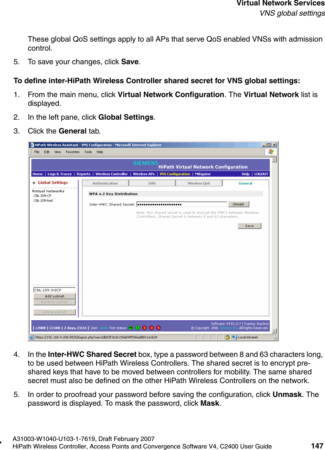 hwc_vnsintro.fmA31003-W1040-U103-1-7619, Draft February 2007HiPath Wireless Controller, Access Points and Convergence Software V4, C2400 User Guide 147        Virtual Network ServicesVNS global settingsThese global QoS settings apply to all APs that serve QoS enabled VNSs with admission control.5. To save your changes, click Save.To define inter-HiPath Wireless Controller shared secret for VNS global settings: 1. From the main menu, click Virtual Network Configuration. The Virtual Network list is displayed.2. In the left pane, click Global Settings.3. Click the General tab.4. In the Inter-HWC Shared Secret box, type a password between 8 and 63 characters long, to be used between HiPath Wireless Controllers. The shared secret is to encrypt pre-shared keys that have to be moved between controllers for mobility. The same shared secret must also be defined on the other HiPath Wireless Controllers on the network.5. In order to proofread your password before saving the configuration, click Unmask. The password is displayed. To mask the password, click Mask. 