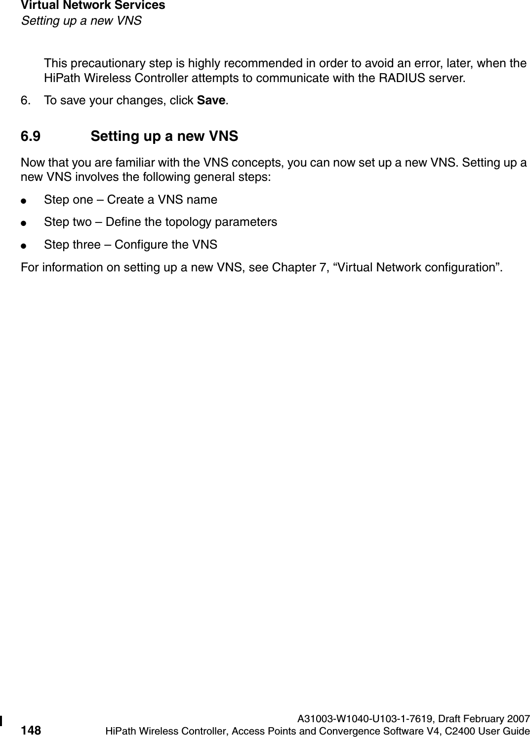 Virtual Network Services A31003-W1040-U103-1-7619, Draft February 2007148 HiPath Wireless Controller, Access Points and Convergence Software V4, C2400 User Guide        hwc_vnsintro.fmSetting up a new VNSThis precautionary step is highly recommended in order to avoid an error, later, when the HiPath Wireless Controller attempts to communicate with the RADIUS server.6. To save your changes, click Save.6.9 Setting up a new VNSNow that you are familiar with the VNS concepts, you can now set up a new VNS. Setting up a new VNS involves the following general steps:●Step one &ndash; Create a VNS name●Step two &ndash; Define the topology parameters●Step three &ndash; Configure the VNSFor information on setting up a new VNS, see Chapter 7, &ldquo;Virtual Network configuration&rdquo;.