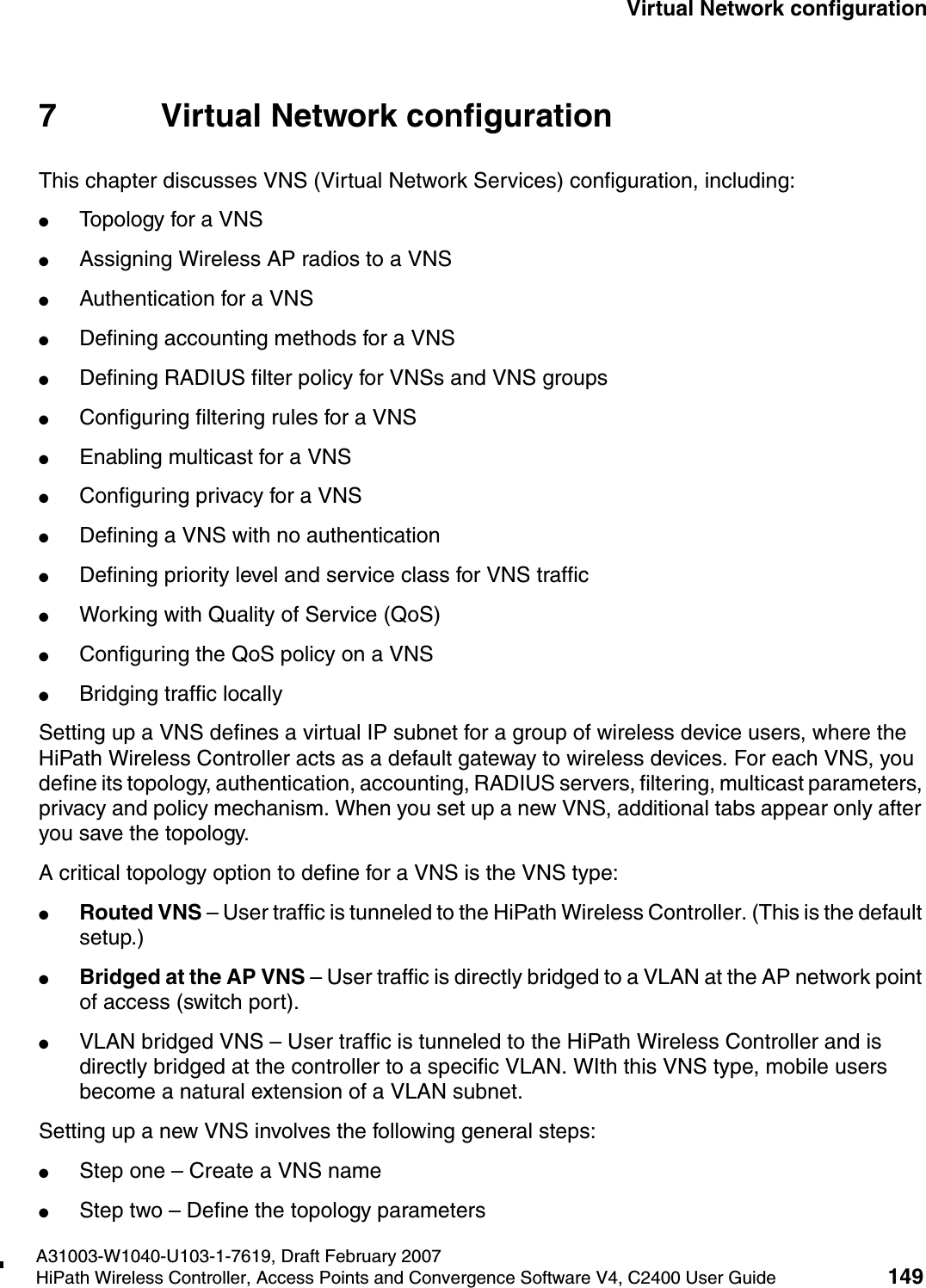 hwc_vnsconfiguration.fmA31003-W1040-U103-1-7619, Draft February 2007HiPath Wireless Controller, Access Points and Convergence Software V4, C2400 User Guide 149        Virtual Network configuration7 Virtual Network configurationThis chapter discusses VNS (Virtual Network Services) configuration, including:●Topology for a VNS●Assigning Wireless AP radios to a VNS●Authentication for a VNS●Defining accounting methods for a VNS●Defining RADIUS filter policy for VNSs and VNS groups●Configuring filtering rules for a VNS●Enabling multicast for a VNS●Configuring privacy for a VNS●Defining a VNS with no authentication●Defining priority level and service class for VNS traffic●Working with Quality of Service (QoS)●Configuring the QoS policy on a VNS●Bridging traffic locallySetting up a VNS defines a virtual IP subnet for a group of wireless device users, where the HiPath Wireless Controller acts as a default gateway to wireless devices. For each VNS, you define its topology, authentication, accounting, RADIUS servers, filtering, multicast parameters, privacy and policy mechanism. When you set up a new VNS, additional tabs appear only after you save the topology.A critical topology option to define for a VNS is the VNS type:●Routed VNS &ndash; User traffic is tunneled to the HiPath Wireless Controller. (This is the default setup.)●Bridged at the AP VNS &ndash; User traffic is directly bridged to a VLAN at the AP network point of access (switch port).●VLAN bridged VNS &ndash; User traffic is tunneled to the HiPath Wireless Controller and is directly bridged at the controller to a specific VLAN. WIth this VNS type, mobile users become a natural extension of a VLAN subnet. Setting up a new VNS involves the following general steps:●Step one &ndash; Create a VNS name●Step two &ndash; Define the topology parameters