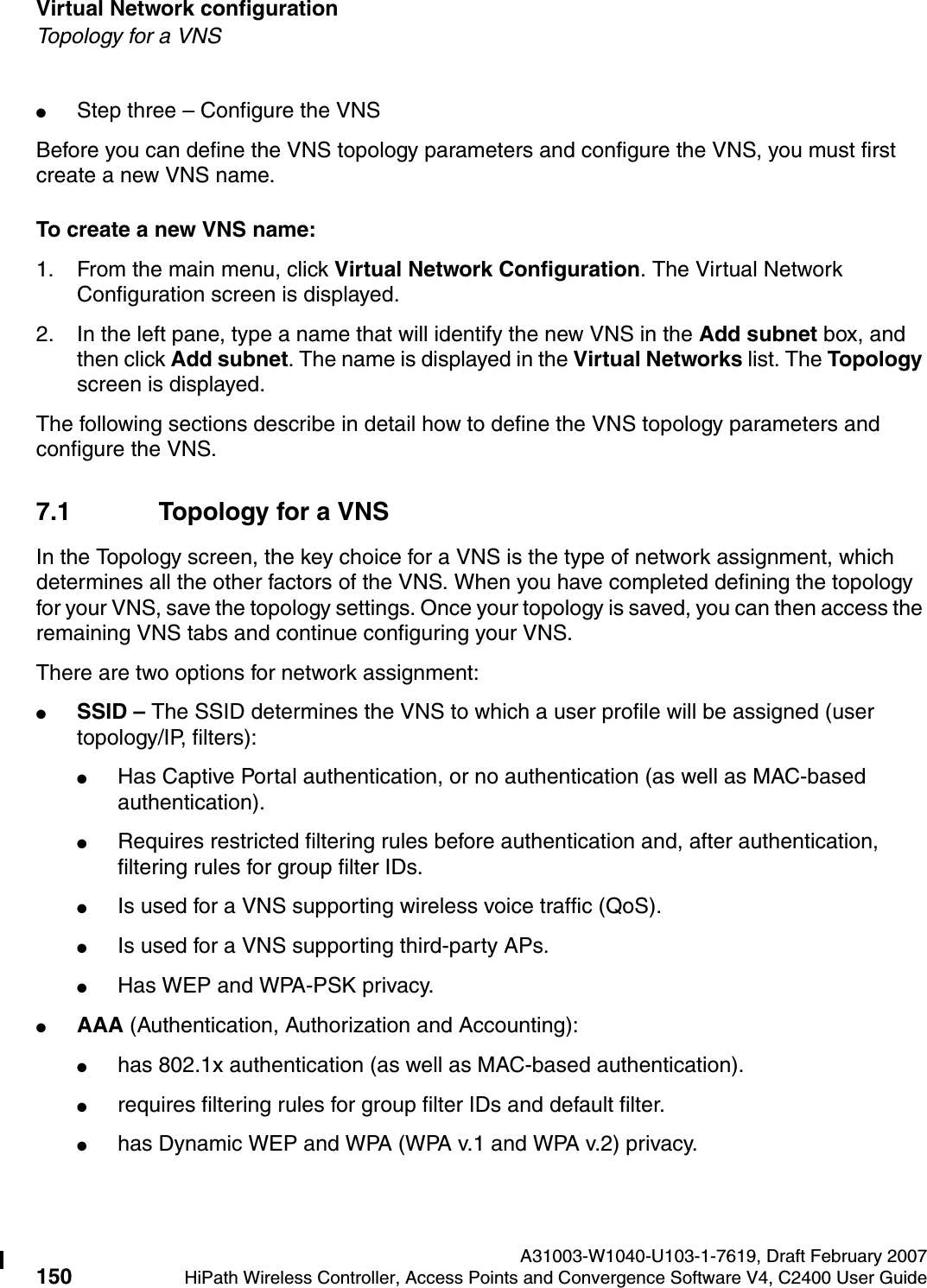 Virtual Network configuration A31003-W1040-U103-1-7619, Draft February 2007150 HiPath Wireless Controller, Access Points and Convergence Software V4, C2400 User Guide        hwc_vnsconfiguration.fmTopology for a VNS●Step three &ndash; Configure the VNSBefore you can define the VNS topology parameters and configure the VNS, you must first create a new VNS name.To create a new VNS name:1. From the main menu, click Virtual Network Configuration. The Virtual Network Configuration screen is displayed.2. In the left pane, type a name that will identify the new VNS in the Add subnet box, and then click Add subnet. The name is displayed in the Virtual Networks list. The Topology screen is displayed.The following sections describe in detail how to define the VNS topology parameters and configure the VNS.7.1 Topology for a VNSIn the Topology screen, the key choice for a VNS is the type of network assignment, which determines all the other factors of the VNS. When you have completed defining the topology for your VNS, save the topology settings. Once your topology is saved, you can then access the remaining VNS tabs and continue configuring your VNS. There are two options for network assignment:●SSID &ndash; The SSID determines the VNS to which a user profile will be assigned (user topology/IP, filters):●Has Captive Portal authentication, or no authentication (as well as MAC-based authentication).●Requires restricted filtering rules before authentication and, after authentication, filtering rules for group filter IDs. ●Is used for a VNS supporting wireless voice traffic (QoS).●Is used for a VNS supporting third-party APs.●Has WEP and WPA-PSK privacy.●AAA (Authentication, Authorization and Accounting):●has 802.1x authentication (as well as MAC-based authentication).●requires filtering rules for group filter IDs and default filter.●has Dynamic WEP and WPA (WPA v.1 and WPA v.2) privacy.