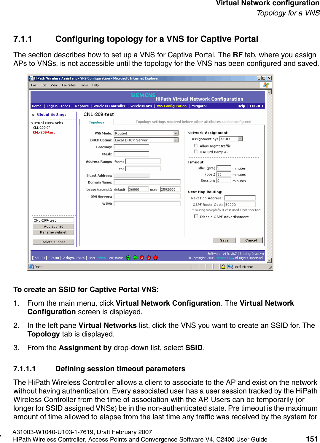 hwc_vnsconfiguration.fmA31003-W1040-U103-1-7619, Draft February 2007HiPath Wireless Controller, Access Points and Convergence Software V4, C2400 User Guide 151        Virtual Network configurationTo p ol o gy  fo r  a  V NS7.1.1 Configuring topology for a VNS for Captive PortalThe section describes how to set up a VNS for Captive Portal. The RF tab, where you assign APs to VNSs, is not accessible until the topology for the VNS has been configured and saved.To create an SSID for Captive Portal VNS:1. From the main menu, click Virtual Network Configuration. The Virtual Network Configuration screen is displayed.2. In the left pane Virtual Networks list, click the VNS you want to create an SSID for. The Topology tab is displayed. 3. From the Assignment by drop-down list, select SSID. 7.1.1.1 Defining session timeout parametersThe HiPath Wireless Controller allows a client to associate to the AP and exist on the network without having authentication. Every associated user has a user session tracked by the HiPath Wireless Controller from the time of association with the AP. Users can be temporarily (or longer for SSID assigned VNSs) be in the non-authenticated state. Pre timeout is the maximum amount of time allowed to elapse from the last time any traffic was received by the system for 