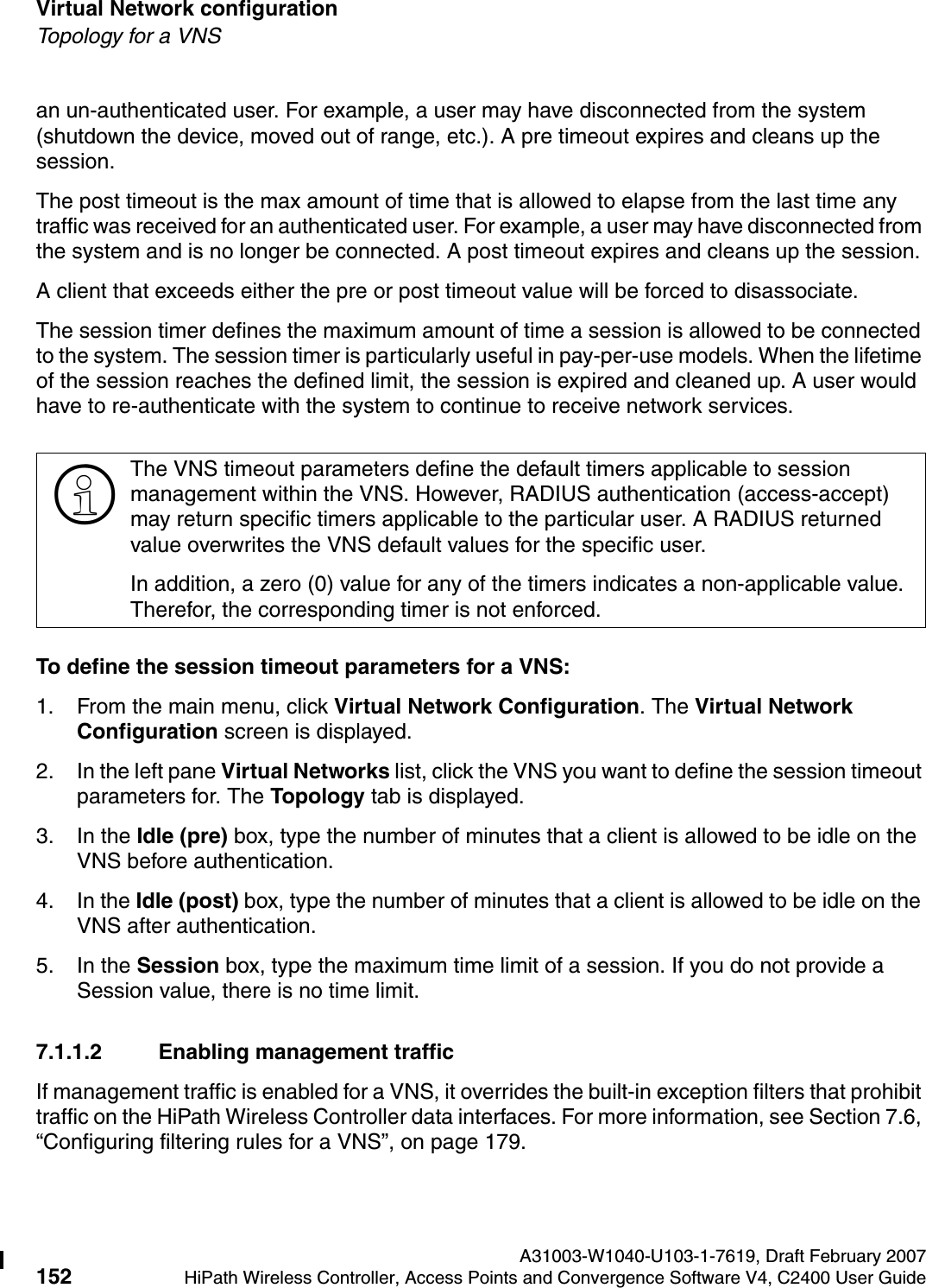 Virtual Network configuration A31003-W1040-U103-1-7619, Draft February 2007152 HiPath Wireless Controller, Access Points and Convergence Software V4, C2400 User Guide        hwc_vnsconfiguration.fmTopology for a VNSan un-authenticated user. For example, a user may have disconnected from the system (shutdown the device, moved out of range, etc.). A pre timeout expires and cleans up the session. The post timeout is the max amount of time that is allowed to elapse from the last time any traffic was received for an authenticated user. For example, a user may have disconnected from the system and is no longer be connected. A post timeout expires and cleans up the session. A client that exceeds either the pre or post timeout value will be forced to disassociate.The session timer defines the maximum amount of time a session is allowed to be connected to the system. The session timer is particularly useful in pay-per-use models. When the lifetime of the session reaches the defined limit, the session is expired and cleaned up. A user would have to re-authenticate with the system to continue to receive network services. To define the session timeout parameters for a VNS:1. From the main menu, click Virtual Network Configuration. The Virtual Network Configuration screen is displayed.2. In the left pane Virtual Networks list, click the VNS you want to define the session timeout parameters for. The Topology tab is displayed. 3. In the Idle (pre) box, type the number of minutes that a client is allowed to be idle on the VNS before authentication.4. In the Idle (post) box, type the number of minutes that a client is allowed to be idle on the VNS after authentication. 5. In the Session box, type the maximum time limit of a session. If you do not provide a Session value, there is no time limit.7.1.1.2 Enabling management trafficIf management traffic is enabled for a VNS, it overrides the built-in exception filters that prohibit traffic on the HiPath Wireless Controller data interfaces. For more information, see Section 7.6, &ldquo;Configuring filtering rules for a VNS&rdquo;, on page 179.>The VNS timeout parameters define the default timers applicable to session management within the VNS. However, RADIUS authentication (access-accept) may return specific timers applicable to the particular user. A RADIUS returned value overwrites the VNS default values for the specific user. In addition, a zero (0) value for any of the timers indicates a non-applicable value. Therefor, the corresponding timer is not enforced. 