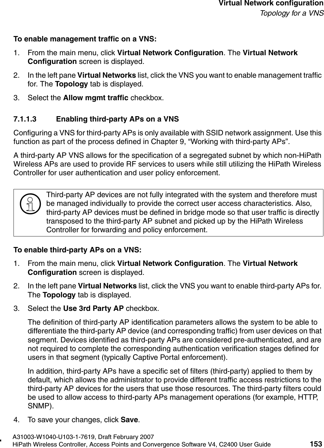 hwc_vnsconfiguration.fmA31003-W1040-U103-1-7619, Draft February 2007HiPath Wireless Controller, Access Points and Convergence Software V4, C2400 User Guide 153        Virtual Network configurationTo p ol o gy  fo r  a  V NSTo enable management traffic on a VNS:1. From the main menu, click Virtual Network Configuration. The Virtual Network Configuration screen is displayed.2. In the left pane Virtual Networks list, click the VNS you want to enable management traffic for. The Topology tab is displayed.3. Select the Allow mgmt traffic checkbox.7.1.1.3 Enabling third-party APs on a VNSConfiguring a VNS for third-party APs is only available with SSID network assignment. Use this function as part of the process defined in Chapter 9, &ldquo;Working with third-party APs&rdquo;.A third-party AP VNS allows for the specification of a segregated subnet by which non-HiPath Wireless APs are used to provide RF services to users while still utilizing the HiPath Wireless Controller for user authentication and user policy enforcement. To enable third-party APs on a VNS:1. From the main menu, click Virtual Network Configuration. The Virtual Network Configuration screen is displayed.2. In the left pane Virtual Networks list, click the VNS you want to enable third-party APs for. The Topology tab is displayed.3. Select the Use 3rd Party AP checkbox. The definition of third-party AP identification parameters allows the system to be able to differentiate the third-party AP device (and corresponding traffic) from user devices on that segment. Devices identified as third-party APs are considered pre-authenticated, and are not required to complete the corresponding authentication verification stages defined for users in that segment (typically Captive Portal enforcement). In addition, third-party APs have a specific set of filters (third-party) applied to them by default, which allows the administrator to provide different traffic access restrictions to the third-party AP devices for the users that use those resources. The third-party filters could be used to allow access to third-party APs management operations (for example, HTTP, SNMP).4. To save your changes, click Save.>Third-party AP devices are not fully integrated with the system and therefore must be managed individually to provide the correct user access characteristics. Also, third-party AP devices must be defined in bridge mode so that user traffic is directly transposed to the third-party AP subnet and picked up by the HiPath Wireless Controller for forwarding and policy enforcement.