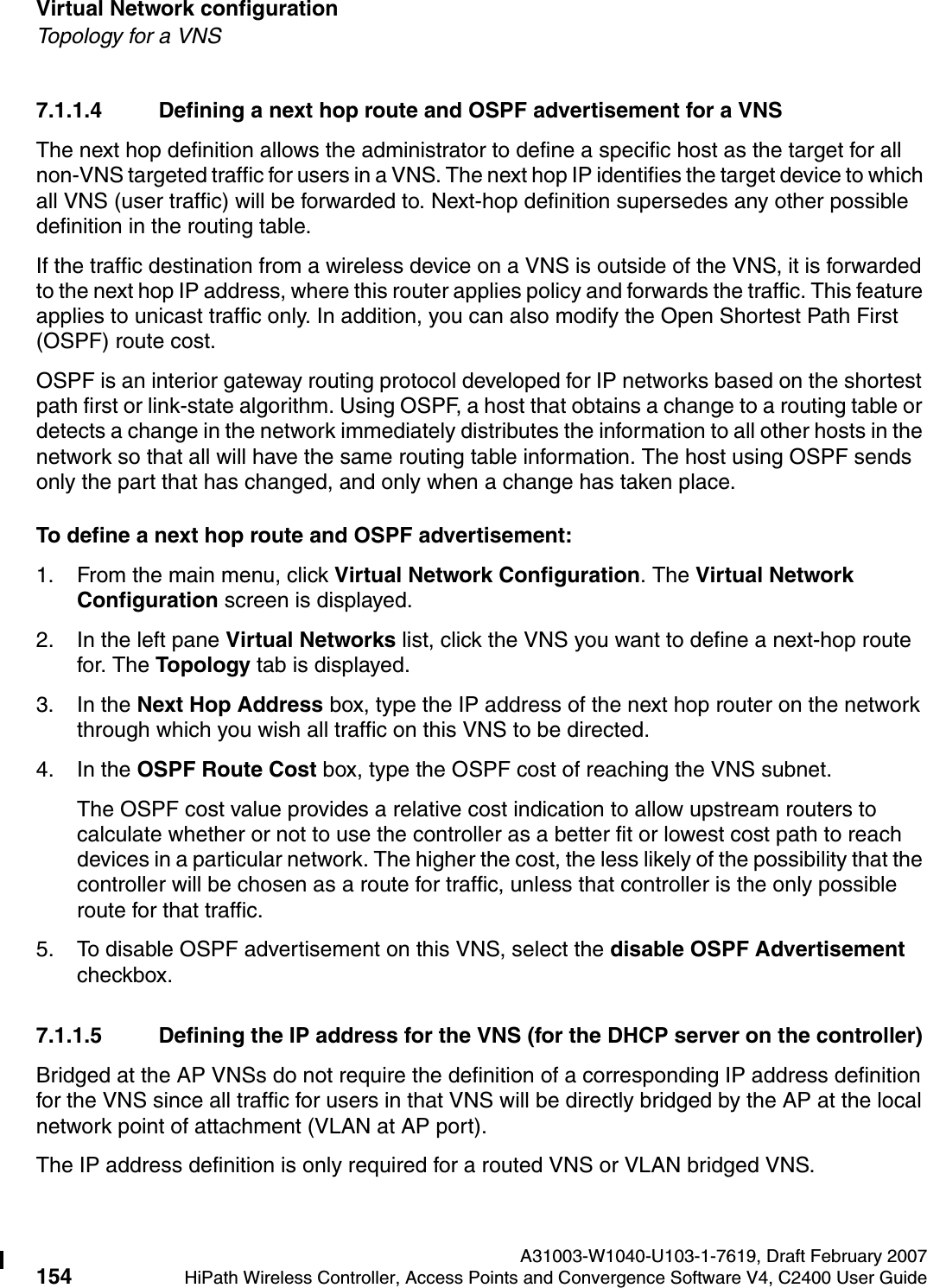 Virtual Network configuration A31003-W1040-U103-1-7619, Draft February 2007154 HiPath Wireless Controller, Access Points and Convergence Software V4, C2400 User Guide        hwc_vnsconfiguration.fmTopology for a VNS7.1.1.4 Defining a next hop route and OSPF advertisement for a VNSThe next hop definition allows the administrator to define a specific host as the target for all non-VNS targeted traffic for users in a VNS. The next hop IP identifies the target device to which all VNS (user traffic) will be forwarded to. Next-hop definition supersedes any other possible definition in the routing table.If the traffic destination from a wireless device on a VNS is outside of the VNS, it is forwarded to the next hop IP address, where this router applies policy and forwards the traffic. This feature applies to unicast traffic only. In addition, you can also modify the Open Shortest Path First (OSPF) route cost. OSPF is an interior gateway routing protocol developed for IP networks based on the shortest path first or link-state algorithm. Using OSPF, a host that obtains a change to a routing table or detects a change in the network immediately distributes the information to all other hosts in the network so that all will have the same routing table information. The host using OSPF sends only the part that has changed, and only when a change has taken place.To define a next hop route and OSPF advertisement:1. From the main menu, click Virtual Network Configuration. The Virtual Network Configuration screen is displayed.2. In the left pane Virtual Networks list, click the VNS you want to define a next-hop route for. The Topology tab is displayed.3. In the Next Hop Address box, type the IP address of the next hop router on the network through which you wish all traffic on this VNS to be directed. 4. In the OSPF Route Cost box, type the OSPF cost of reaching the VNS subnet.The OSPF cost value provides a relative cost indication to allow upstream routers to calculate whether or not to use the controller as a better fit or lowest cost path to reach devices in a particular network. The higher the cost, the less likely of the possibility that the controller will be chosen as a route for traffic, unless that controller is the only possible route for that traffic. 5. To disable OSPF advertisement on this VNS, select the disable OSPF Advertisement checkbox.7.1.1.5 Defining the IP address for the VNS (for the DHCP server on the controller)Bridged at the AP VNSs do not require the definition of a corresponding IP address definition for the VNS since all traffic for users in that VNS will be directly bridged by the AP at the local network point of attachment (VLAN at AP port).The IP address definition is only required for a routed VNS or VLAN bridged VNS.