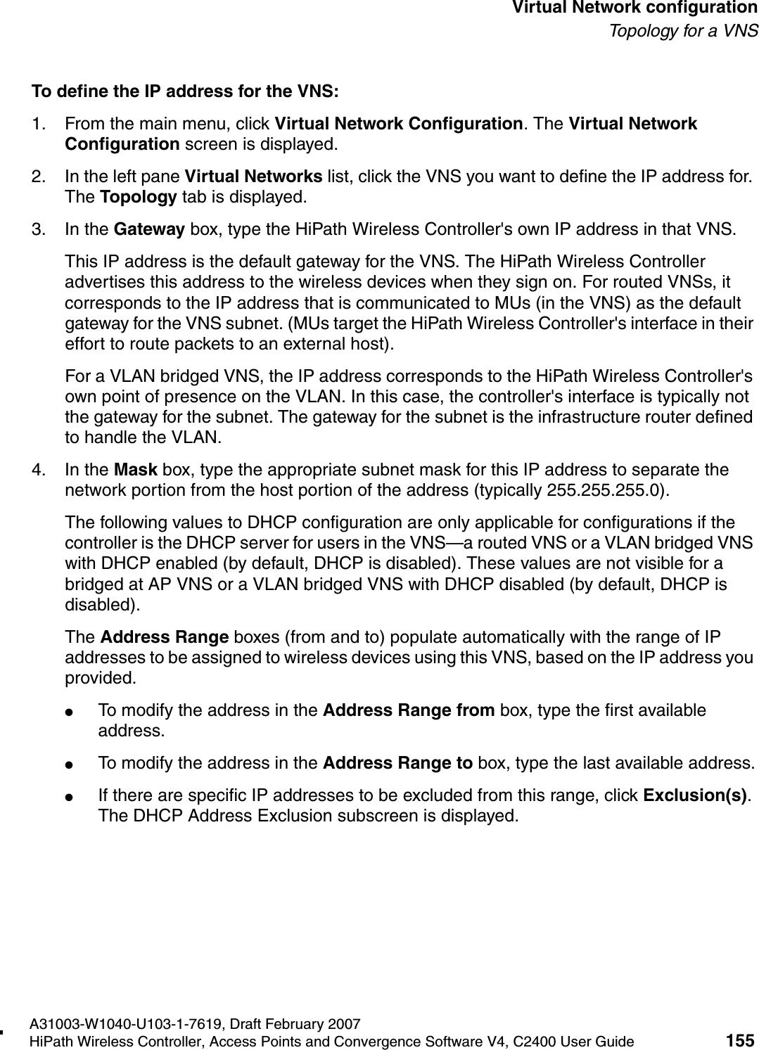 hwc_vnsconfiguration.fmA31003-W1040-U103-1-7619, Draft February 2007HiPath Wireless Controller, Access Points and Convergence Software V4, C2400 User Guide 155        Virtual Network configurationTo p ol o gy  fo r  a  V NSTo define the IP address for the VNS:1. From the main menu, click Virtual Network Configuration. The Virtual Network Configuration screen is displayed.2. In the left pane Virtual Networks list, click the VNS you want to define the IP address for. The Topology tab is displayed.3. In the Gateway box, type the HiPath Wireless Controller's own IP address in that VNS. This IP address is the default gateway for the VNS. The HiPath Wireless Controller advertises this address to the wireless devices when they sign on. For routed VNSs, it corresponds to the IP address that is communicated to MUs (in the VNS) as the default gateway for the VNS subnet. (MUs target the HiPath Wireless Controller's interface in their effort to route packets to an external host).For a VLAN bridged VNS, the IP address corresponds to the HiPath Wireless Controller's own point of presence on the VLAN. In this case, the controller's interface is typically not the gateway for the subnet. The gateway for the subnet is the infrastructure router defined to handle the VLAN.4. In the Mask box, type the appropriate subnet mask for this IP address to separate the network portion from the host portion of the address (typically 255.255.255.0).The following values to DHCP configuration are only applicable for configurations if the controller is the DHCP server for users in the VNS&mdash;a routed VNS or a VLAN bridged VNS with DHCP enabled (by default, DHCP is disabled). These values are not visible for a bridged at AP VNS or a VLAN bridged VNS with DHCP disabled (by default, DHCP is disabled).The Address Range boxes (from and to) populate automatically with the range of IP addresses to be assigned to wireless devices using this VNS, based on the IP address you provided.●To modify the address in the Address Range from box, type the first available address.●To modify the address in the Address Range to box, type the last available address.●If there are specific IP addresses to be excluded from this range, click Exclusion(s). The DHCP Address Exclusion subscreen is displayed. 