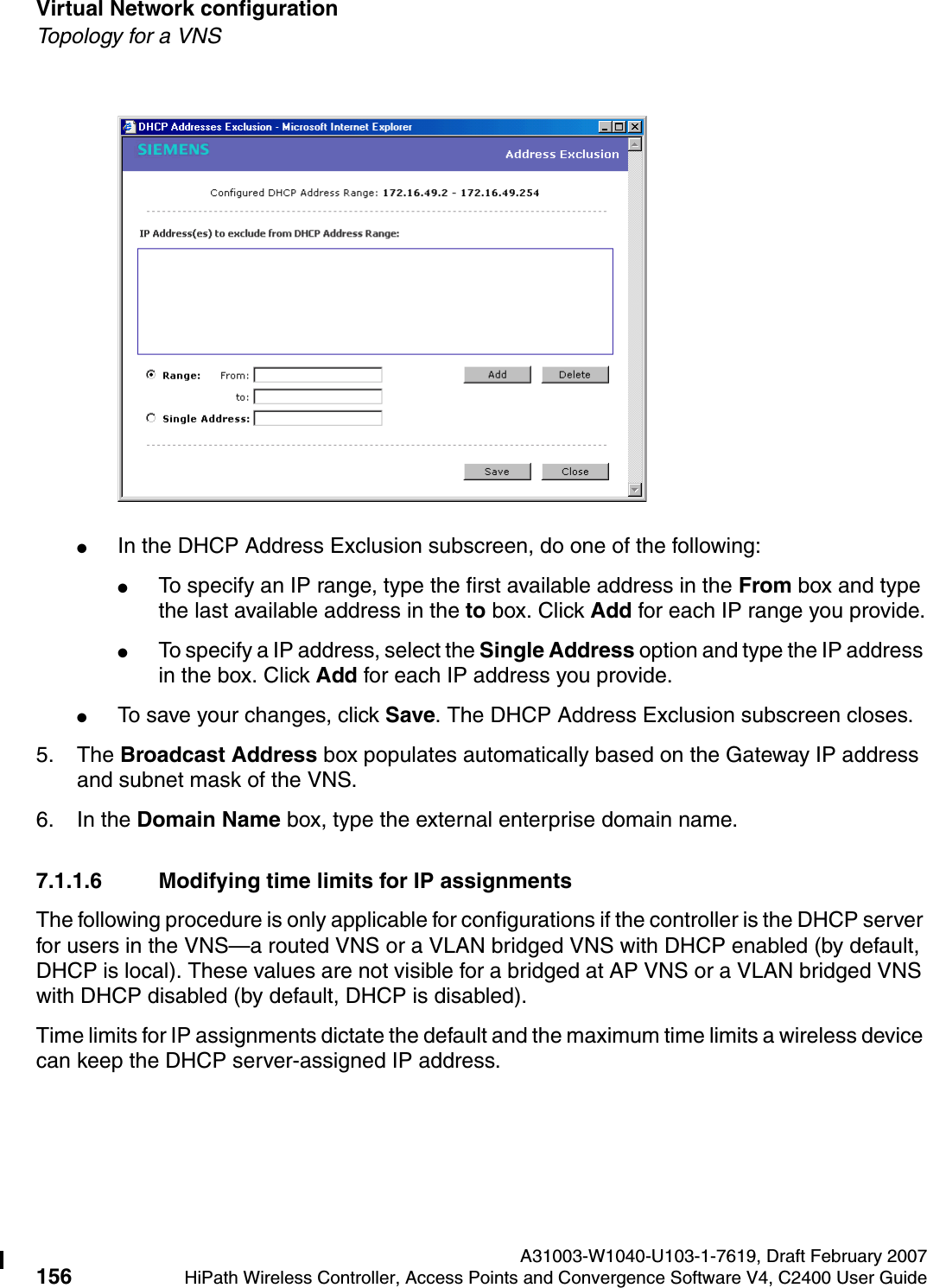 Virtual Network configuration A31003-W1040-U103-1-7619, Draft February 2007156 HiPath Wireless Controller, Access Points and Convergence Software V4, C2400 User Guide        hwc_vnsconfiguration.fmTopology for a VNS●In the DHCP Address Exclusion subscreen, do one of the following:●To specify an IP range, type the first available address in the From box and type the last available address in the to box. Click Add for each IP range you provide.●To specify a IP address, select the Single Address option and type the IP address in the box. Click Add for each IP address you provide.●To save your changes, click Save. The DHCP Address Exclusion subscreen closes.5. The Broadcast Address box populates automatically based on the Gateway IP address and subnet mask of the VNS.6. In the Domain Name box, type the external enterprise domain name.7.1.1.6 Modifying time limits for IP assignmentsThe following procedure is only applicable for configurations if the controller is the DHCP server for users in the VNS&mdash;a routed VNS or a VLAN bridged VNS with DHCP enabled (by default, DHCP is local). These values are not visible for a bridged at AP VNS or a VLAN bridged VNS with DHCP disabled (by default, DHCP is disabled).Time limits for IP assignments dictate the default and the maximum time limits a wireless device can keep the DHCP server-assigned IP address.