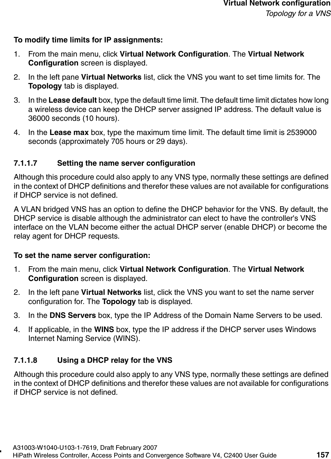 hwc_vnsconfiguration.fmA31003-W1040-U103-1-7619, Draft February 2007HiPath Wireless Controller, Access Points and Convergence Software V4, C2400 User Guide 157        Virtual Network configurationTo p ol o gy  fo r  a  V NSTo modify time limits for IP assignments:1. From the main menu, click Virtual Network Configuration. The Virtual Network Configuration screen is displayed.2. In the left pane Virtual Networks list, click the VNS you want to set time limits for. The Topology tab is displayed.3. In the Lease default box, type the default time limit. The default time limit dictates how long a wireless device can keep the DHCP server assigned IP address. The default value is 36000 seconds (10 hours).4. In the Lease max box, type the maximum time limit. The default time limit is 2539000 seconds (approximately 705 hours or 29 days).7.1.1.7 Setting the name server configurationAlthough this procedure could also apply to any VNS type, normally these settings are defined in the context of DHCP definitions and therefor these values are not available for configurations if DHCP service is not defined.A VLAN bridged VNS has an option to define the DHCP behavior for the VNS. By default, the DHCP service is disable although the administrator can elect to have the controller's VNS interface on the VLAN become either the actual DHCP server (enable DHCP) or become the relay agent for DHCP requests.To set the name server configuration:1. From the main menu, click Virtual Network Configuration. The Virtual Network Configuration screen is displayed.2. In the left pane Virtual Networks list, click the VNS you want to set the name server configuration for. The Topology tab is displayed.3. In the DNS Servers box, type the IP Address of the Domain Name Servers to be used.4. If applicable, in the WINS box, type the IP address if the DHCP server uses Windows Internet Naming Service (WINS).7.1.1.8 Using a DHCP relay for the VNSAlthough this procedure could also apply to any VNS type, normally these settings are defined in the context of DHCP definitions and therefor these values are not available for configurations if DHCP service is not defined.