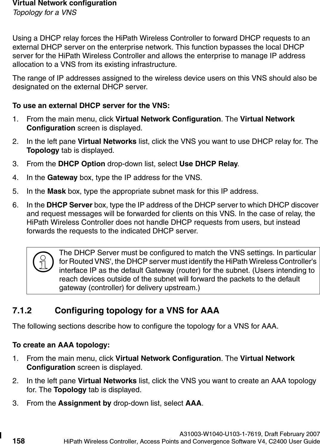 Virtual Network configuration A31003-W1040-U103-1-7619, Draft February 2007158 HiPath Wireless Controller, Access Points and Convergence Software V4, C2400 User Guide        hwc_vnsconfiguration.fmTopology for a VNSUsing a DHCP relay forces the HiPath Wireless Controller to forward DHCP requests to an external DHCP server on the enterprise network. This function bypasses the local DHCP server for the HiPath Wireless Controller and allows the enterprise to manage IP address allocation to a VNS from its existing infrastructure.The range of IP addresses assigned to the wireless device users on this VNS should also be designated on the external DHCP server.To use an external DHCP server for the VNS:1. From the main menu, click Virtual Network Configuration. The Virtual Network Configuration screen is displayed.2. In the left pane Virtual Networks list, click the VNS you want to use DHCP relay for. The Topology tab is displayed.3. From the DHCP Option drop-down list, select Use DHCP Relay. 4. In the Gateway box, type the IP address for the VNS. 5. In the Mask box, type the appropriate subnet mask for this IP address.6. In the DHCP Server box, type the IP address of the DHCP server to which DHCP discover and request messages will be forwarded for clients on this VNS. In the case of relay, the HiPath Wireless Controller does not handle DHCP requests from users, but instead forwards the requests to the indicated DHCP server.7.1.2 Configuring topology for a VNS for AAAThe following sections describe how to configure the topology for a VNS for AAA.To create an AAA topology:1. From the main menu, click Virtual Network Configuration. The Virtual Network Configuration screen is displayed.2. In the left pane Virtual Networks list, click the VNS you want to create an AAA topology for. The Topology tab is displayed.3. From the Assignment by drop-down list, select AAA.>The DHCP Server must be configured to match the VNS settings. In particular for Routed VNS', the DHCP server must identify the HiPath Wireless Controller's interface IP as the default Gateway (router) for the subnet. (Users intending to reach devices outside of the subnet will forward the packets to the default gateway (controller) for delivery upstream.) 