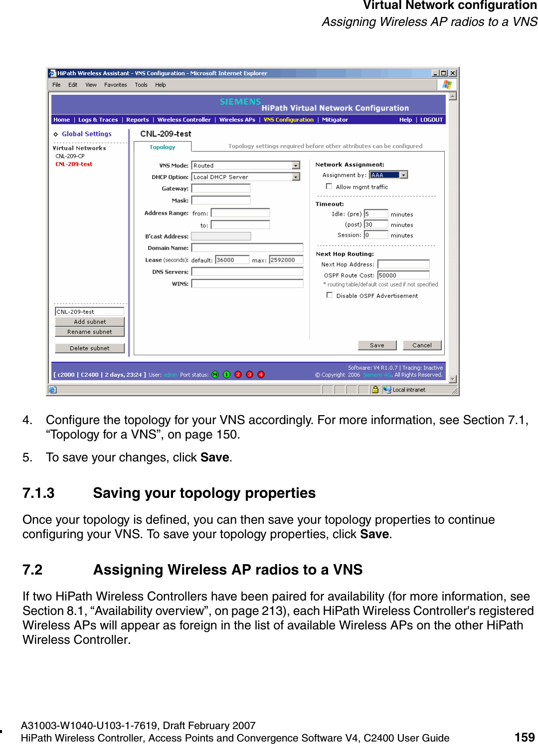 hwc_vnsconfiguration.fmA31003-W1040-U103-1-7619, Draft February 2007HiPath Wireless Controller, Access Points and Convergence Software V4, C2400 User Guide 159        Virtual Network configurationAssigning Wireless AP radios to a VNS4. Configure the topology for your VNS accordingly. For more information, see Section 7.1, &ldquo;Topology for a VNS&rdquo;, on page 150.5. To save your changes, click Save.7.1.3 Saving your topology propertiesOnce your topology is defined, you can then save your topology properties to continue configuring your VNS. To save your topology properties, click Save.7.2 Assigning Wireless AP radios to a VNSIf two HiPath Wireless Controllers have been paired for availability (for more information, see Section 8.1, &ldquo;Availability overview&rdquo;, on page 213), each HiPath Wireless Controller's registered Wireless APs will appear as foreign in the list of available Wireless APs on the other HiPath Wireless Controller.