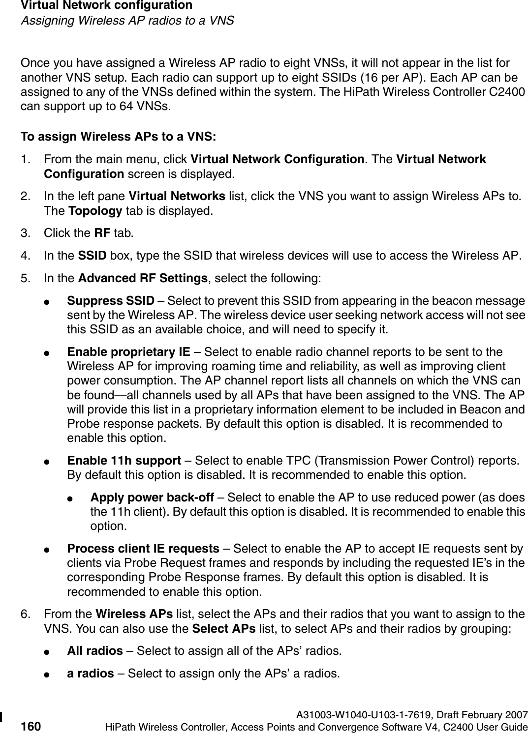 Virtual Network configuration A31003-W1040-U103-1-7619, Draft February 2007160 HiPath Wireless Controller, Access Points and Convergence Software V4, C2400 User Guide        hwc_vnsconfiguration.fmAssigning Wireless AP radios to a VNSOnce you have assigned a Wireless AP radio to eight VNSs, it will not appear in the list for another VNS setup. Each radio can support up to eight SSIDs (16 per AP). Each AP can be assigned to any of the VNSs defined within the system. The HiPath Wireless Controller C2400 can support up to 64 VNSs.To assign Wireless APs to a VNS:1. From the main menu, click Virtual Network Configuration. The Virtual Network Configuration screen is displayed.2. In the left pane Virtual Networks list, click the VNS you want to assign Wireless APs to. The Topology tab is displayed. 3. Click the RF tab.4. In the SSID box, type the SSID that wireless devices will use to access the Wireless AP.5. In the Advanced RF Settings, select the following:●Suppress SSID &ndash; Select to prevent this SSID from appearing in the beacon message sent by the Wireless AP. The wireless device user seeking network access will not see this SSID as an available choice, and will need to specify it.●Enable proprietary IE &ndash; Select to enable radio channel reports to be sent to the Wireless AP for improving roaming time and reliability, as well as improving client power consumption. The AP channel report lists all channels on which the VNS can be found&mdash;all channels used by all APs that have been assigned to the VNS. The AP will provide this list in a proprietary information element to be included in Beacon and Probe response packets. By default this option is disabled. It is recommended to enable this option.●Enable 11h support &ndash; Select to enable TPC (Transmission Power Control) reports. By default this option is disabled. It is recommended to enable this option.●Apply power back-off &ndash; Select to enable the AP to use reduced power (as does the 11h client). By default this option is disabled. It is recommended to enable this option.●Process client IE requests &ndash; Select to enable the AP to accept IE requests sent by clients via Probe Request frames and responds by including the requested IE&rsquo;s in the corresponding Probe Response frames. By default this option is disabled. It is recommended to enable this option.6. From the Wireless APs list, select the APs and their radios that you want to assign to the VNS. You can also use the Select APs list, to select APs and their radios by grouping: ●All radios &ndash; Select to assign all of the APs&rsquo; radios.●a radios &ndash; Select to assign only the APs&rsquo; a radios.