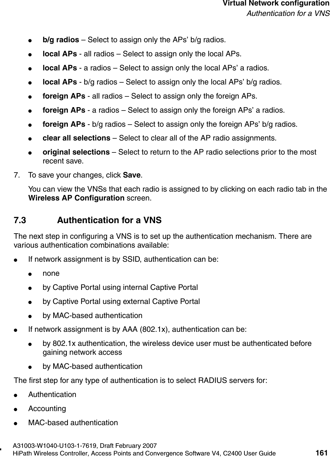 hwc_vnsconfiguration.fmA31003-W1040-U103-1-7619, Draft February 2007HiPath Wireless Controller, Access Points and Convergence Software V4, C2400 User Guide 161        Virtual Network configurationAuthentication for a VNS●b/g radios &ndash; Select to assign only the APs&rsquo; b/g radios.●local APs - all radios &ndash; Select to assign only the local APs.●local APs - a radios &ndash; Select to assign only the local APs&rsquo; a radios.●local APs - b/g radios &ndash; Select to assign only the local APs&rsquo; b/g radios.●foreign APs - all radios &ndash; Select to assign only the foreign APs.●foreign APs - a radios &ndash; Select to assign only the foreign APs&rsquo; a radios.●foreign APs - b/g radios &ndash; Select to assign only the foreign APs&rsquo; b/g radios.●clear all selections &ndash; Select to clear all of the AP radio assignments.●original selections &ndash; Select to return to the AP radio selections prior to the most recent save.7. To save your changes, click Save.You can view the VNSs that each radio is assigned to by clicking on each radio tab in the Wireless AP Configuration screen.7.3 Authentication for a VNSThe next step in configuring a VNS is to set up the authentication mechanism. There are various authentication combinations available:●If network assignment is by SSID, authentication can be:●none●by Captive Portal using internal Captive Portal●by Captive Portal using external Captive Portal●by MAC-based authentication●If network assignment is by AAA (802.1x), authentication can be:●by 802.1x authentication, the wireless device user must be authenticated before gaining network access●by MAC-based authenticationThe first step for any type of authentication is to select RADIUS servers for:●Authentication●Accounting●MAC-based authentication