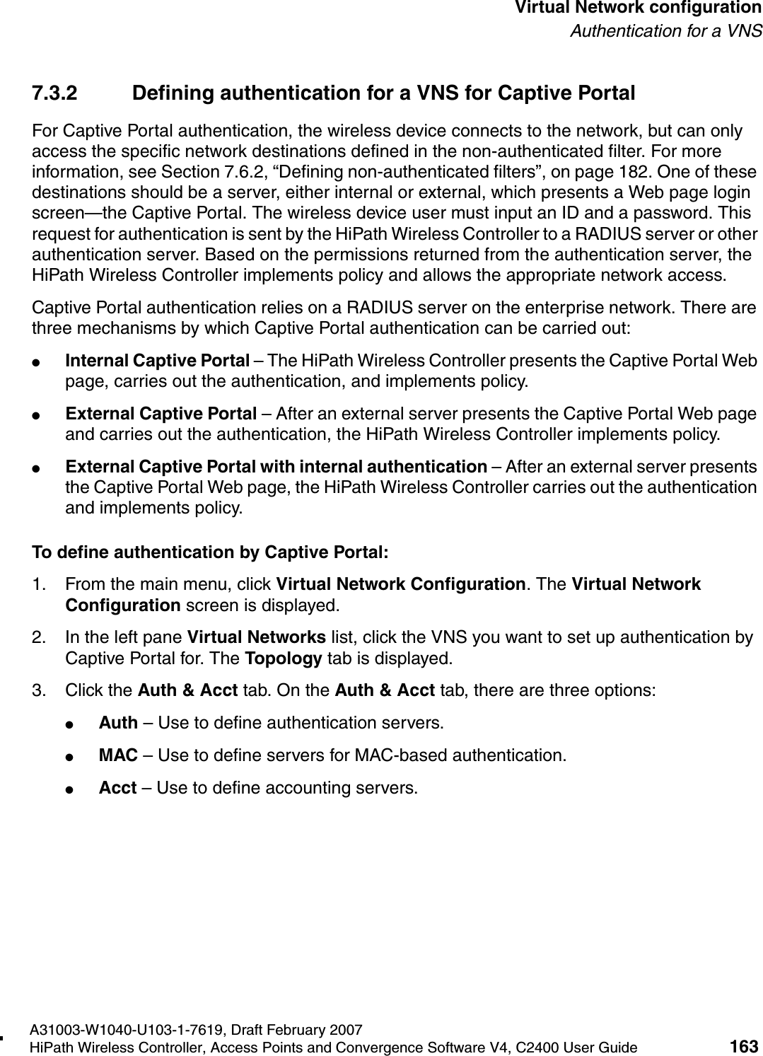 hwc_vnsconfiguration.fmA31003-W1040-U103-1-7619, Draft February 2007HiPath Wireless Controller, Access Points and Convergence Software V4, C2400 User Guide 163        Virtual Network configurationAuthentication for a VNS7.3.2 Defining authentication for a VNS for Captive PortalFor Captive Portal authentication, the wireless device connects to the network, but can only access the specific network destinations defined in the non-authenticated filter. For more information, see Section 7.6.2, &ldquo;Defining non-authenticated filters&rdquo;, on page 182. One of these destinations should be a server, either internal or external, which presents a Web page login screen&mdash;the Captive Portal. The wireless device user must input an ID and a password. This request for authentication is sent by the HiPath Wireless Controller to a RADIUS server or other authentication server. Based on the permissions returned from the authentication server, the HiPath Wireless Controller implements policy and allows the appropriate network access.Captive Portal authentication relies on a RADIUS server on the enterprise network. There are three mechanisms by which Captive Portal authentication can be carried out:●Internal Captive Portal &ndash; The HiPath Wireless Controller presents the Captive Portal Web page, carries out the authentication, and implements policy.●External Captive Portal &ndash; After an external server presents the Captive Portal Web page and carries out the authentication, the HiPath Wireless Controller implements policy.●External Captive Portal with internal authentication &ndash; After an external server presents the Captive Portal Web page, the HiPath Wireless Controller carries out the authentication and implements policy.To define authentication by Captive Portal:1. From the main menu, click Virtual Network Configuration. The Virtual Network Configuration screen is displayed.2. In the left pane Virtual Networks list, click the VNS you want to set up authentication by Captive Portal for. The Topology tab is displayed.3. Click the Auth &amp; Acct tab. On the Auth &amp; Acct tab, there are three options:●Auth &ndash; Use to define authentication servers.●MAC &ndash; Use to define servers for MAC-based authentication.●Acct &ndash; Use to define accounting servers.