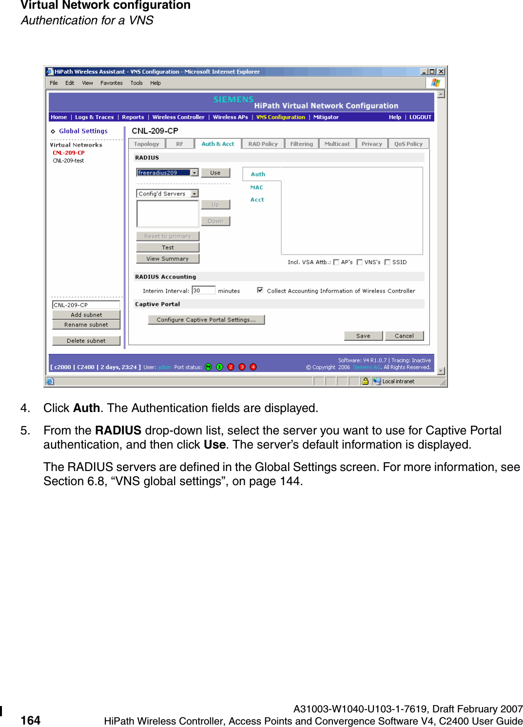 Virtual Network configuration A31003-W1040-U103-1-7619, Draft February 2007164 HiPath Wireless Controller, Access Points and Convergence Software V4, C2400 User Guide        hwc_vnsconfiguration.fmAuthentication for a VNS4. Click Auth. The Authentication fields are displayed.5. From the RADIUS drop-down list, select the server you want to use for Captive Portal authentication, and then click Use. The server&rsquo;s default information is displayed.The RADIUS servers are defined in the Global Settings screen. For more information, see Section 6.8, &ldquo;VNS global settings&rdquo;, on page 144.
