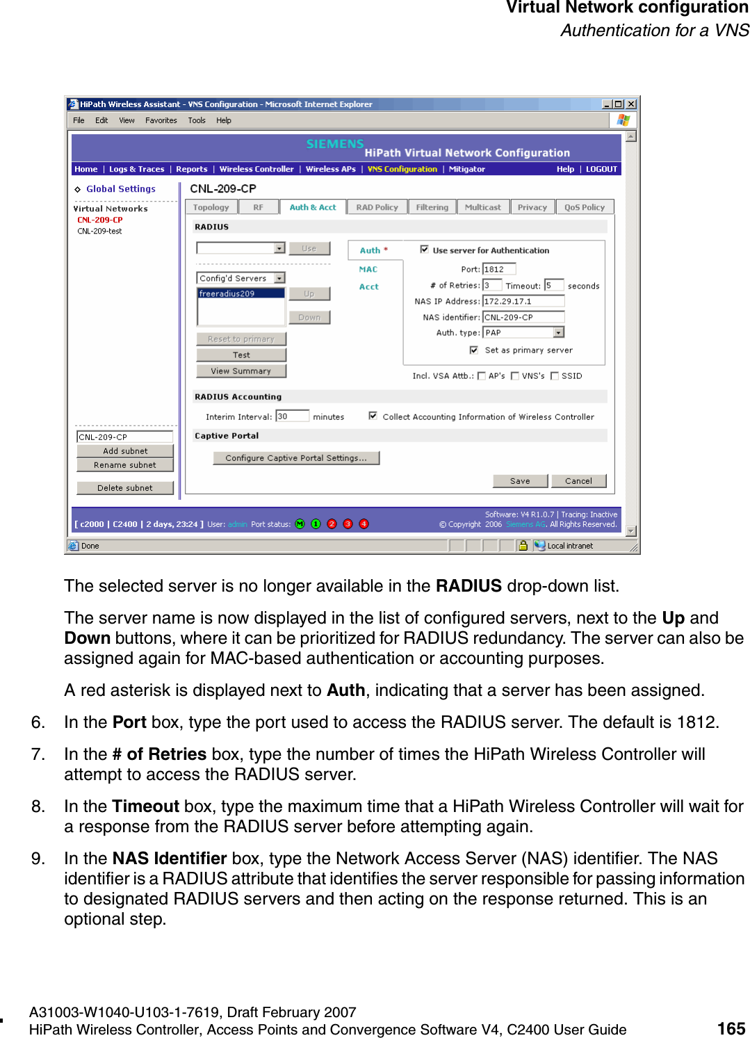 hwc_vnsconfiguration.fmA31003-W1040-U103-1-7619, Draft February 2007HiPath Wireless Controller, Access Points and Convergence Software V4, C2400 User Guide 165        Virtual Network configurationAuthentication for a VNSThe selected server is no longer available in the RADIUS drop-down list. The server name is now displayed in the list of configured servers, next to the Up and Down buttons, where it can be prioritized for RADIUS redundancy. The server can also be assigned again for MAC-based authentication or accounting purposes. A red asterisk is displayed next to Auth, indicating that a server has been assigned.6. In the Port box, type the port used to access the RADIUS server. The default is 1812.7. In the # of Retries box, type the number of times the HiPath Wireless Controller will attempt to access the RADIUS server.8. In the Timeout box, type the maximum time that a HiPath Wireless Controller will wait for a response from the RADIUS server before attempting again.9. In the NAS Identifier box, type the Network Access Server (NAS) identifier. The NAS identifier is a RADIUS attribute that identifies the server responsible for passing information to designated RADIUS servers and then acting on the response returned. This is an optional step. 