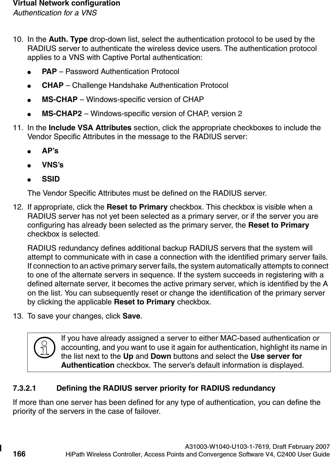 Virtual Network configuration A31003-W1040-U103-1-7619, Draft February 2007166 HiPath Wireless Controller, Access Points and Convergence Software V4, C2400 User Guide        hwc_vnsconfiguration.fmAuthentication for a VNS10. In the Auth. Type drop-down list, select the authentication protocol to be used by the RADIUS server to authenticate the wireless device users. The authentication protocol applies to a VNS with Captive Portal authentication:●PAP  &ndash; Password Authentication Protocol●CHAP &ndash; Challenge Handshake Authentication Protocol●MS-CHAP &ndash; Windows-specific version of CHAP●MS-CHAP2 &ndash; Windows-specific version of CHAP, version 2 11. In the Include VSA Attributes section, click the appropriate checkboxes to include the Vendor Specific Attributes in the message to the RADIUS server:●AP&rsquo;s ●VNS&rsquo;s●SSID The Vendor Specific Attributes must be defined on the RADIUS server.12. If appropriate, click the Reset to Primary checkbox. This checkbox is visible when a RADIUS server has not yet been selected as a primary server, or if the server you are configuring has already been selected as the primary server, the Reset to Primary checkbox is selected.RADIUS redundancy defines additional backup RADIUS servers that the system will attempt to communicate with in case a connection with the identified primary server fails. If connection to an active primary server fails, the system automatically attempts to connect to one of the alternate servers in sequence. If the system succeeds in registering with a defined alternate server, it becomes the active primary server, which is identified by the A on the list. You can subsequently reset or change the identification of the primary server by clicking the applicable Reset to Primary checkbox. 13. To save your changes, click Save.7.3.2.1 Defining the RADIUS server priority for RADIUS redundancyIf more than one server has been defined for any type of authentication, you can define the priority of the servers in the case of failover. >If you have already assigned a server to either MAC-based authentication or accounting, and you want to use it again for authentication, highlight its name in the list next to the Up and Down buttons and select the Use server for Authentication checkbox. The server&rsquo;s default information is displayed.
