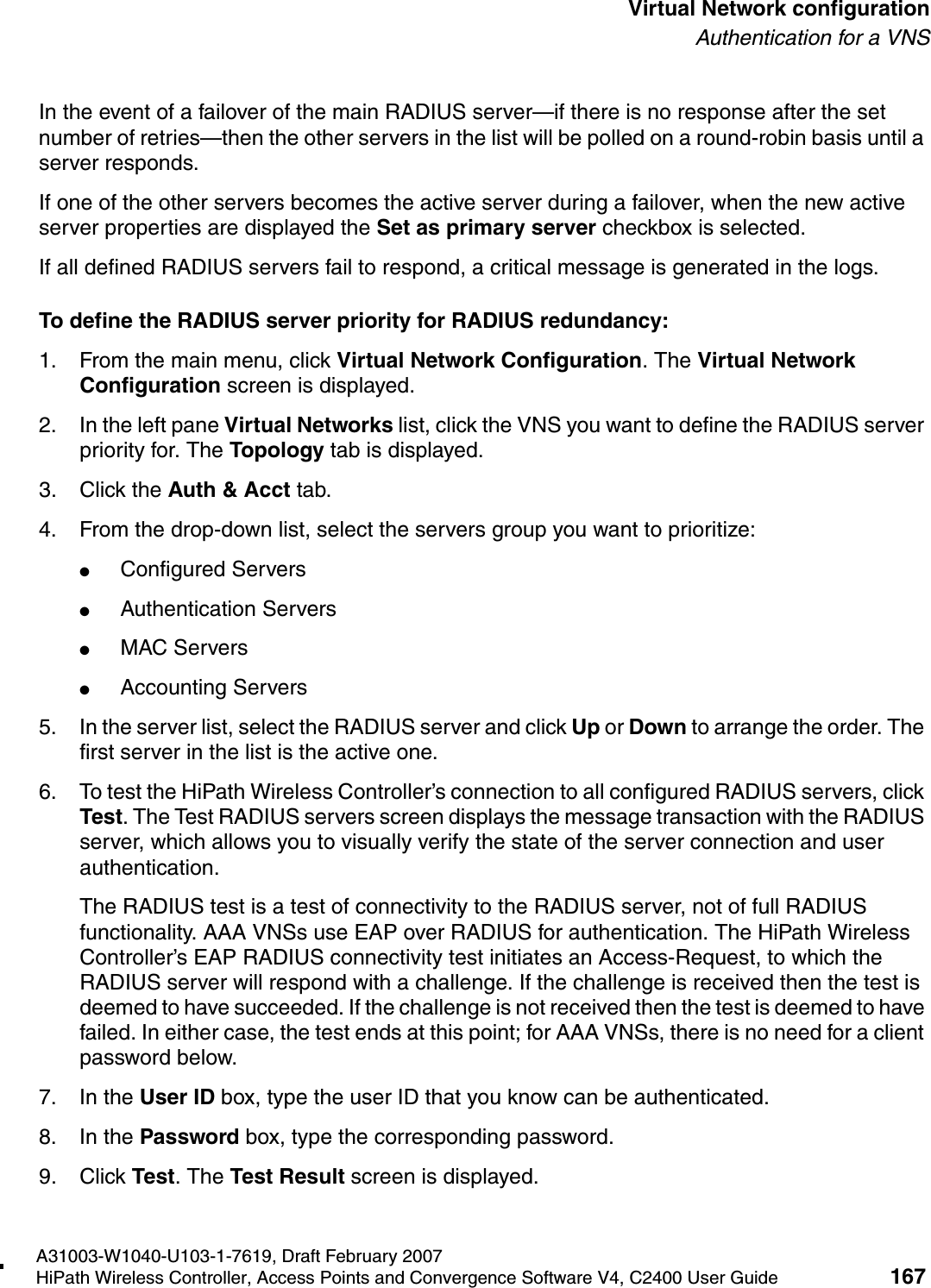 hwc_vnsconfiguration.fmA31003-W1040-U103-1-7619, Draft February 2007HiPath Wireless Controller, Access Points and Convergence Software V4, C2400 User Guide 167        Virtual Network configurationAuthentication for a VNSIn the event of a failover of the main RADIUS server&mdash;if there is no response after the set number of retries&mdash;then the other servers in the list will be polled on a round-robin basis until a server responds.If one of the other servers becomes the active server during a failover, when the new active server properties are displayed the Set as primary server checkbox is selected. If all defined RADIUS servers fail to respond, a critical message is generated in the logs.To define the RADIUS server priority for RADIUS redundancy:1. From the main menu, click Virtual Network Configuration. The Virtual Network Configuration screen is displayed.2. In the left pane Virtual Networks list, click the VNS you want to define the RADIUS server priority for. The Topology tab is displayed.3. Click the Auth &amp; Acct tab.4. From the drop-down list, select the servers group you want to prioritize: ●Configured Servers●Authentication Servers●MAC Servers●Accounting Servers5. In the server list, select the RADIUS server and click Up or Down to arrange the order. The first server in the list is the active one. 6. To test the HiPath Wireless Controller&rsquo;s connection to all configured RADIUS servers, click Test. The Test RADIUS servers screen displays the message transaction with the RADIUS server, which allows you to visually verify the state of the server connection and user authentication.The RADIUS test is a test of connectivity to the RADIUS server, not of full RADIUS functionality. AAA VNSs use EAP over RADIUS for authentication. The HiPath Wireless Controller&rsquo;s EAP RADIUS connectivity test initiates an Access-Request, to which the RADIUS server will respond with a challenge. If the challenge is received then the test is deemed to have succeeded. If the challenge is not received then the test is deemed to have failed. In either case, the test ends at this point; for AAA VNSs, there is no need for a client password below. 7. In the User ID box, type the user ID that you know can be authenticated.8. In the Password box, type the corresponding password.9. Click Test. The Test Result screen is displayed.