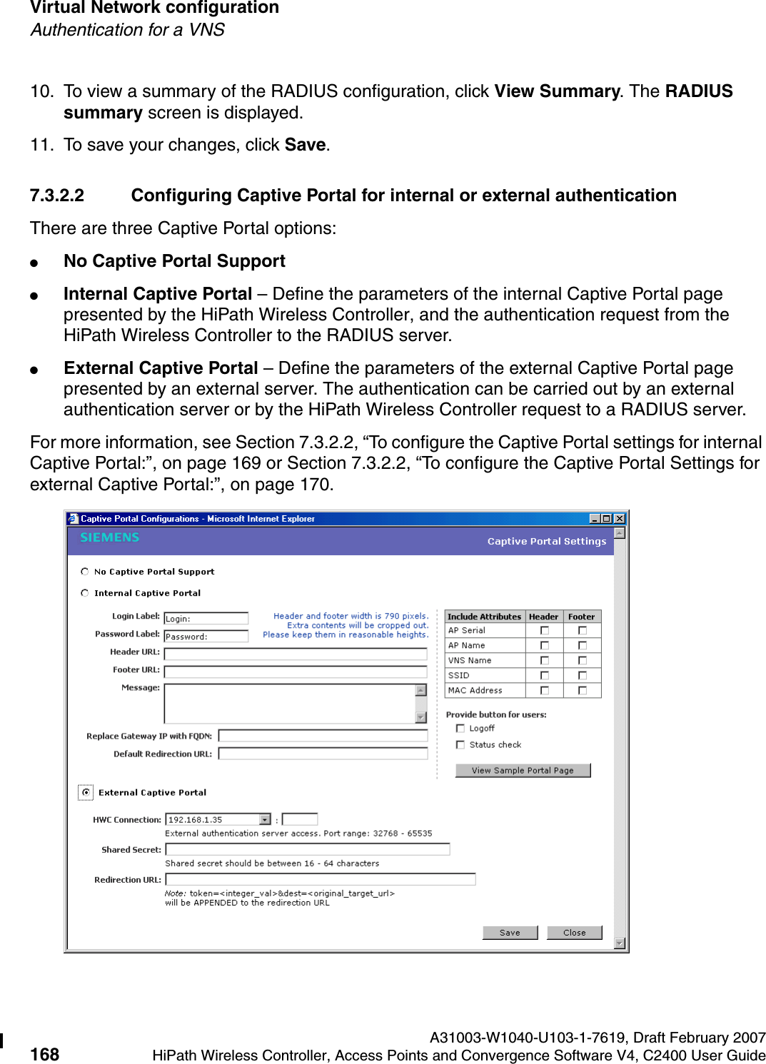 Virtual Network configuration A31003-W1040-U103-1-7619, Draft February 2007168 HiPath Wireless Controller, Access Points and Convergence Software V4, C2400 User Guide        hwc_vnsconfiguration.fmAuthentication for a VNS10. To view a summary of the RADIUS configuration, click View Summary. The RADIUS summary screen is displayed.11. To save your changes, click Save.7.3.2.2 Configuring Captive Portal for internal or external authenticationThere are three Captive Portal options:●No Captive Portal Support●Internal Captive Portal &ndash; Define the parameters of the internal Captive Portal page presented by the HiPath Wireless Controller, and the authentication request from the HiPath Wireless Controller to the RADIUS server.●External Captive Portal &ndash; Define the parameters of the external Captive Portal page presented by an external server. The authentication can be carried out by an external authentication server or by the HiPath Wireless Controller request to a RADIUS server.For more information, see Section 7.3.2.2, &ldquo;To configure the Captive Portal settings for internal Captive Portal:&rdquo;, on page 169 or Section 7.3.2.2, &ldquo;To configure the Captive Portal Settings for external Captive Portal:&rdquo;, on page 170.