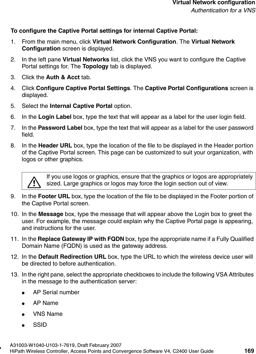 hwc_vnsconfiguration.fmA31003-W1040-U103-1-7619, Draft February 2007HiPath Wireless Controller, Access Points and Convergence Software V4, C2400 User Guide 169        Virtual Network configurationAuthentication for a VNSTo configure the Captive Portal settings for internal Captive Portal:1. From the main menu, click Virtual Network Configuration. The Virtual Network Configuration screen is displayed.2. In the left pane Virtual Networks list, click the VNS you want to configure the Captive Portal settings for. The Topology tab is displayed.3. Click the Auth &amp; Acct tab.4. Click Configure Captive Portal Settings. The Captive Portal Configurations screen is displayed.5. Select the Internal Captive Portal option. 6. In the Login Label box, type the text that will appear as a label for the user login field.7. In the Password Label box, type the text that will appear as a label for the user password field.8. In the Header URL box, type the location of the file to be displayed in the Header portion of the Captive Portal screen. This page can be customized to suit your organization, with logos or other graphics.9. In the Footer URL box, type the location of the file to be displayed in the Footer portion of the Captive Portal screen.10. In the Message box, type the message that will appear above the Login box to greet the user. For example, the message could explain why the Captive Portal page is appearing, and instructions for the user. 11. In the Replace Gateway IP with FQDN box, type the appropriate name if a Fully Qualified Domain Name (FQDN) is used as the gateway address.12. In the Default Redirection URL box, type the URL to which the wireless device user will be directed to before authentication.13. In the right pane, select the appropriate checkboxes to include the following VSA Attributes in the message to the authentication server: ●AP Serial number●AP Name●VNS Name●SSID7If you use logos or graphics, ensure that the graphics or logos are appropriately sized. Large graphics or logos may force the login section out of view.