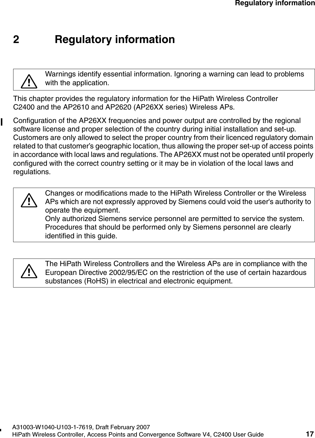 hwc_regulatory_information.fmA31003-W1040-U103-1-7619, Draft February 2007HiPath Wireless Controller, Access Points and Convergence Software V4, C2400 User Guide 17        Regulatory information2 Regulatory informationThis chapter provides the regulatory information for the HiPath Wireless Controller C2400 and the AP2610 and AP2620 (AP26XX series) Wireless APs.Configuration of the AP26XX frequencies and power output are controlled by the regional software license and proper selection of the country during initial installation and set-up. Customers are only allowed to select the proper country from their licenced regulatory domain related to that customer&rsquo;s geographic location, thus allowing the proper set-up of access points in accordance with local laws and regulations. The AP26XX must not be operated until properly configured with the correct country setting or it may be in violation of the local laws and regulations.7Warnings identify essential information. Ignoring a warning can lead to problems with the application.7Changes or modifications made to the HiPath Wireless Controller or the Wireless APs which are not expressly approved by Siemens could void the user's authority to operate the equipment.Only authorized Siemens service personnel are permitted to service the system. Procedures that should be performed only by Siemens personnel are clearly identified in this guide.7The HiPath Wireless Controllers and the Wireless APs are in compliance with the European Directive 2002/95/EC on the restriction of the use of certain hazardous substances (RoHS) in electrical and electronic equipment. 
