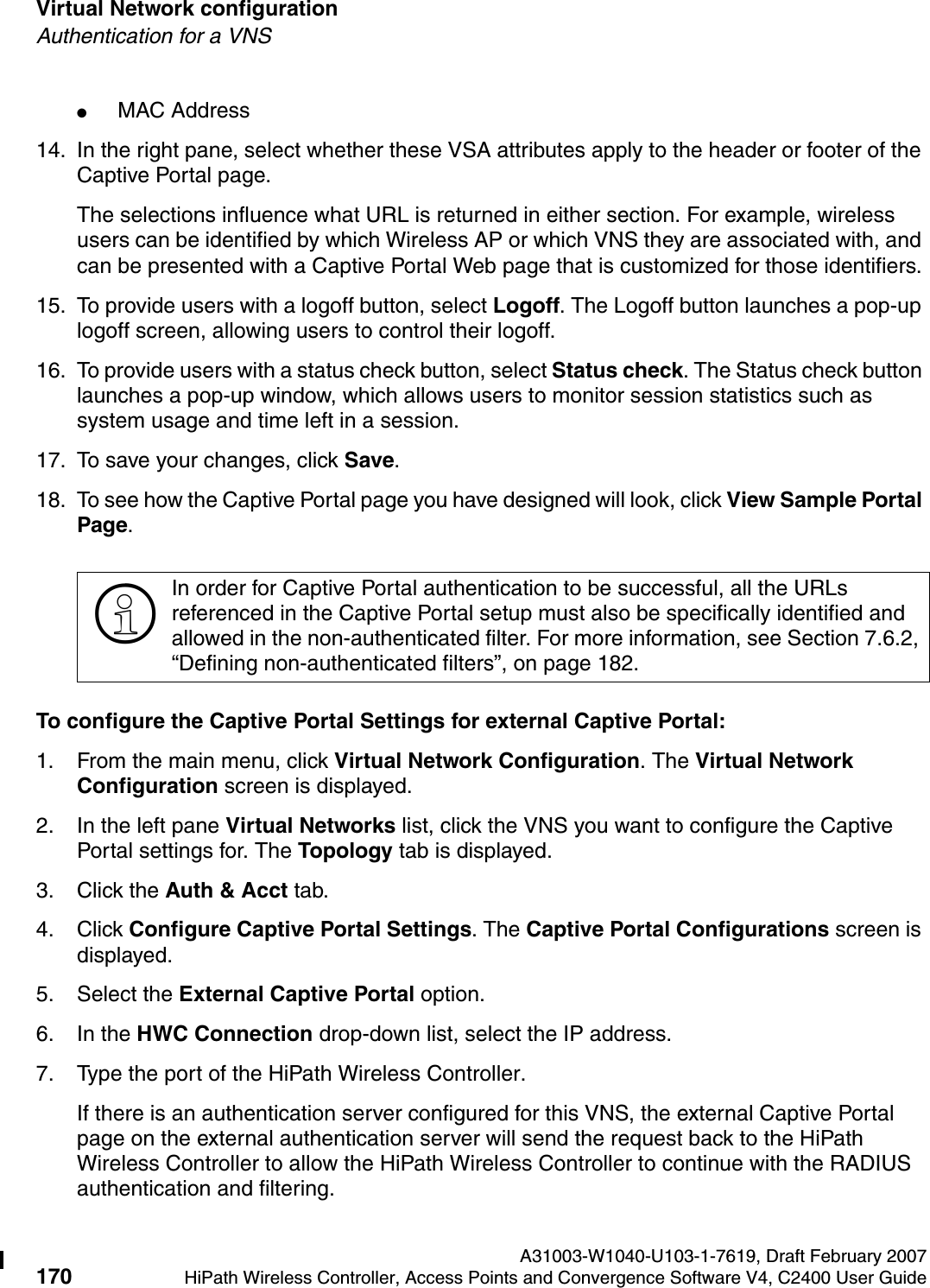 Virtual Network configuration A31003-W1040-U103-1-7619, Draft February 2007170 HiPath Wireless Controller, Access Points and Convergence Software V4, C2400 User Guide        hwc_vnsconfiguration.fmAuthentication for a VNS●MAC Address14. In the right pane, select whether these VSA attributes apply to the header or footer of the Captive Portal page. The selections influence what URL is returned in either section. For example, wireless users can be identified by which Wireless AP or which VNS they are associated with, and can be presented with a Captive Portal Web page that is customized for those identifiers.15. To provide users with a logoff button, select Logoff. The Logoff button launches a pop-up logoff screen, allowing users to control their logoff.16. To provide users with a status check button, select Status check. The Status check button launches a pop-up window, which allows users to monitor session statistics such as system usage and time left in a session.17. To save your changes, click Save.18. To see how the Captive Portal page you have designed will look, click View Sample Portal Page.To configure the Captive Portal Settings for external Captive Portal:1. From the main menu, click Virtual Network Configuration. The Virtual Network Configuration screen is displayed.2. In the left pane Virtual Networks list, click the VNS you want to configure the Captive Portal settings for. The Topology tab is displayed.3. Click the Auth &amp; Acct tab.4. Click Configure Captive Portal Settings. The Captive Portal Configurations screen is displayed.5. Select the External Captive Portal option.6. In the HWC Connection drop-down list, select the IP address.7. Type the port of the HiPath Wireless Controller. If there is an authentication server configured for this VNS, the external Captive Portal page on the external authentication server will send the request back to the HiPath Wireless Controller to allow the HiPath Wireless Controller to continue with the RADIUS authentication and filtering.>In order for Captive Portal authentication to be successful, all the URLs referenced in the Captive Portal setup must also be specifically identified and allowed in the non-authenticated filter. For more information, see Section 7.6.2, &ldquo;Defining non-authenticated filters&rdquo;, on page 182.
