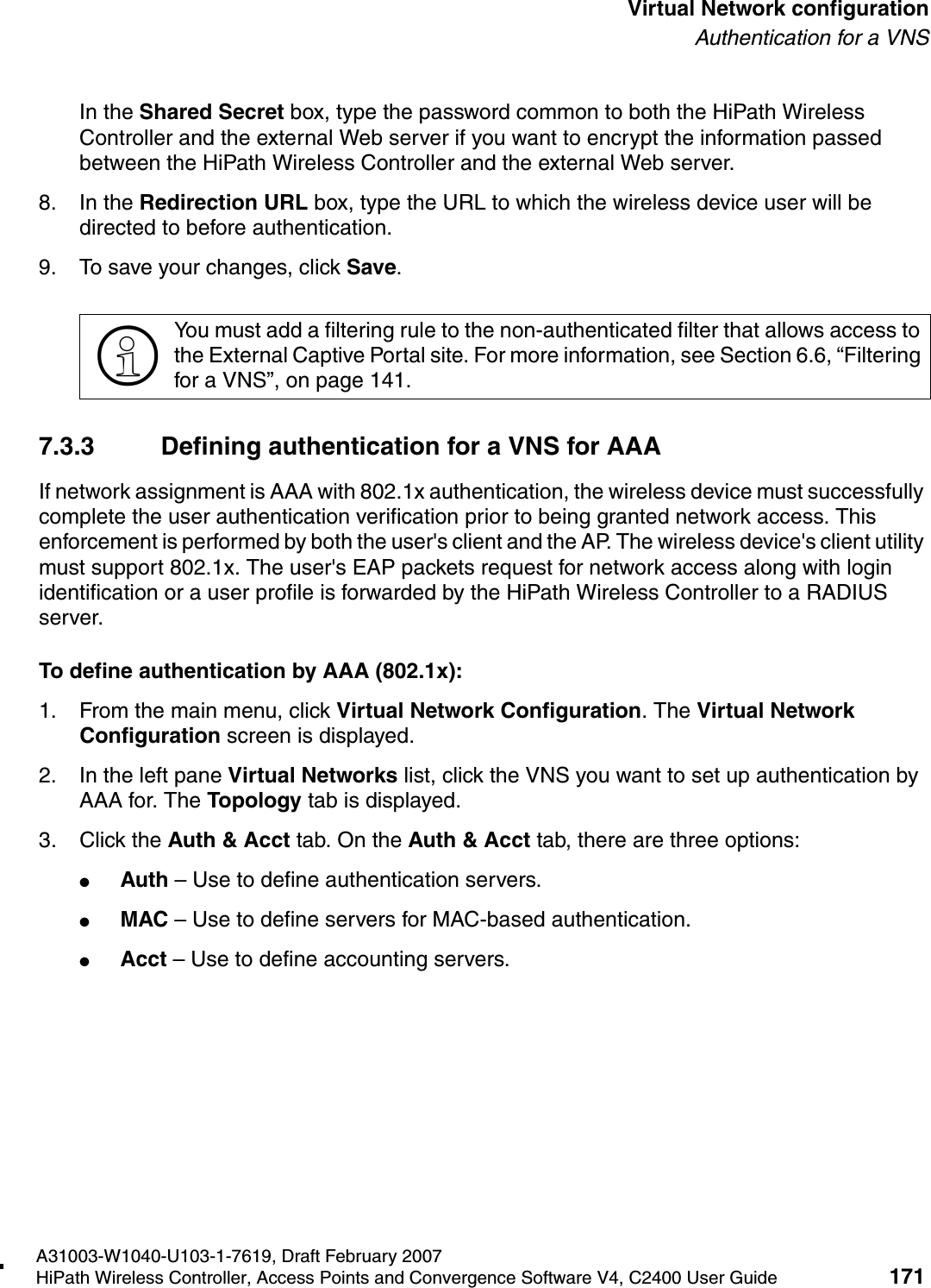 hwc_vnsconfiguration.fmA31003-W1040-U103-1-7619, Draft February 2007HiPath Wireless Controller, Access Points and Convergence Software V4, C2400 User Guide 171        Virtual Network configurationAuthentication for a VNSIn the Shared Secret box, type the password common to both the HiPath Wireless Controller and the external Web server if you want to encrypt the information passed between the HiPath Wireless Controller and the external Web server.8. In the Redirection URL box, type the URL to which the wireless device user will be directed to before authentication.9. To save your changes, click Save.7.3.3 Defining authentication for a VNS for AAAIf network assignment is AAA with 802.1x authentication, the wireless device must successfully complete the user authentication verification prior to being granted network access. This enforcement is performed by both the user's client and the AP. The wireless device's client utility must support 802.1x. The user's EAP packets request for network access along with login identification or a user profile is forwarded by the HiPath Wireless Controller to a RADIUS server.To define authentication by AAA (802.1x): 1. From the main menu, click Virtual Network Configuration. The Virtual Network Configuration screen is displayed.2. In the left pane Virtual Networks list, click the VNS you want to set up authentication by AAA for. The Topology tab is displayed.3. Click the Auth &amp; Acct tab. On the Auth &amp; Acct tab, there are three options:●Auth &ndash; Use to define authentication servers.●MAC &ndash; Use to define servers for MAC-based authentication.●Acct &ndash; Use to define accounting servers.>You must add a filtering rule to the non-authenticated filter that allows access to the External Captive Portal site. For more information, see Section 6.6, &ldquo;Filtering for a VNS&rdquo;, on page 141.