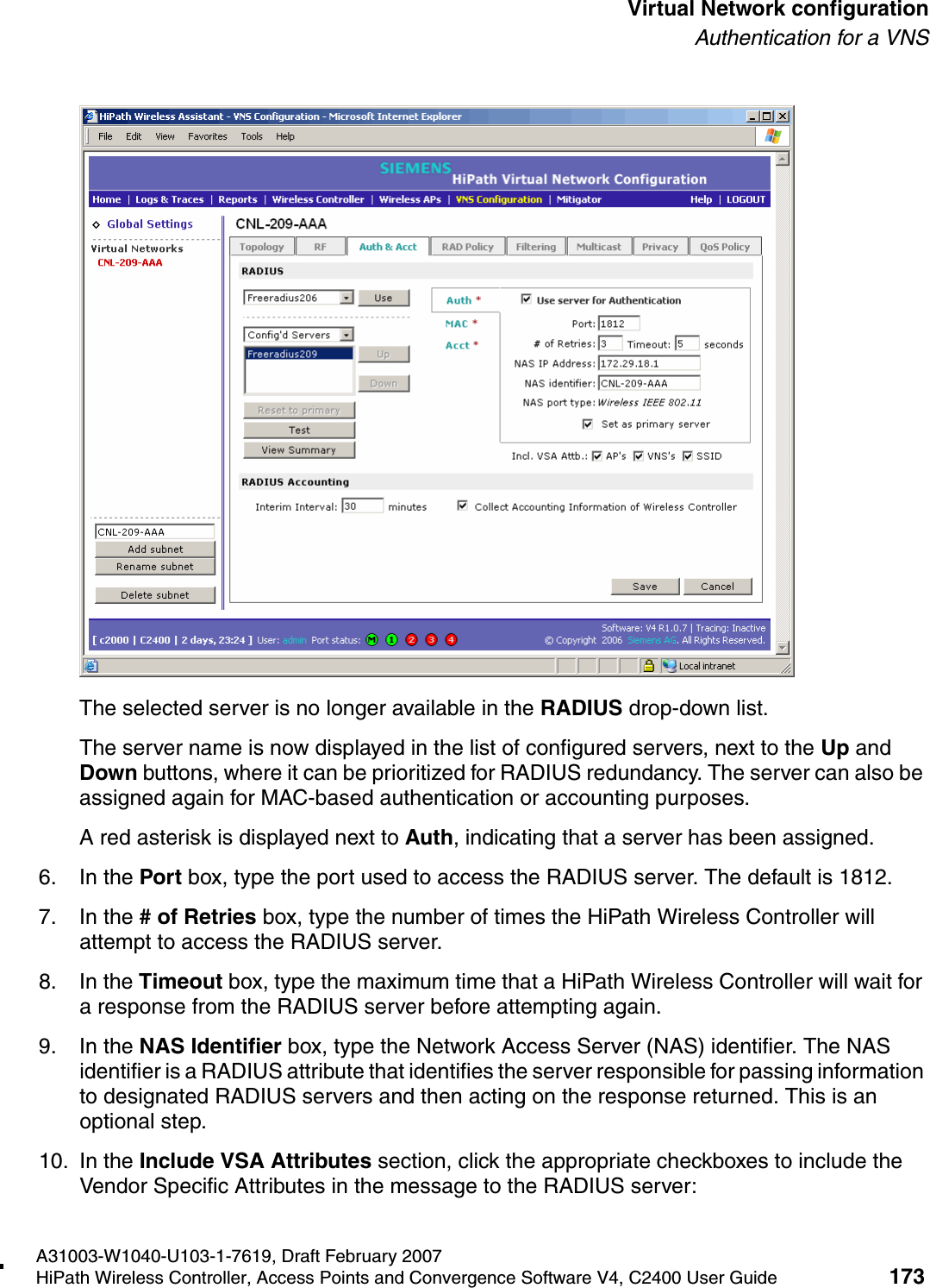 hwc_vnsconfiguration.fmA31003-W1040-U103-1-7619, Draft February 2007HiPath Wireless Controller, Access Points and Convergence Software V4, C2400 User Guide 173        Virtual Network configurationAuthentication for a VNSThe selected server is no longer available in the RADIUS drop-down list. The server name is now displayed in the list of configured servers, next to the Up and Down buttons, where it can be prioritized for RADIUS redundancy. The server can also be assigned again for MAC-based authentication or accounting purposes. A red asterisk is displayed next to Auth, indicating that a server has been assigned.6. In the Port box, type the port used to access the RADIUS server. The default is 1812.7. In the # of Retries box, type the number of times the HiPath Wireless Controller will attempt to access the RADIUS server.8. In the Timeout box, type the maximum time that a HiPath Wireless Controller will wait for a response from the RADIUS server before attempting again.9. In the NAS Identifier box, type the Network Access Server (NAS) identifier. The NAS identifier is a RADIUS attribute that identifies the server responsible for passing information to designated RADIUS servers and then acting on the response returned. This is an optional step. 10. In the Include VSA Attributes section, click the appropriate checkboxes to include the Vendor Specific Attributes in the message to the RADIUS server: